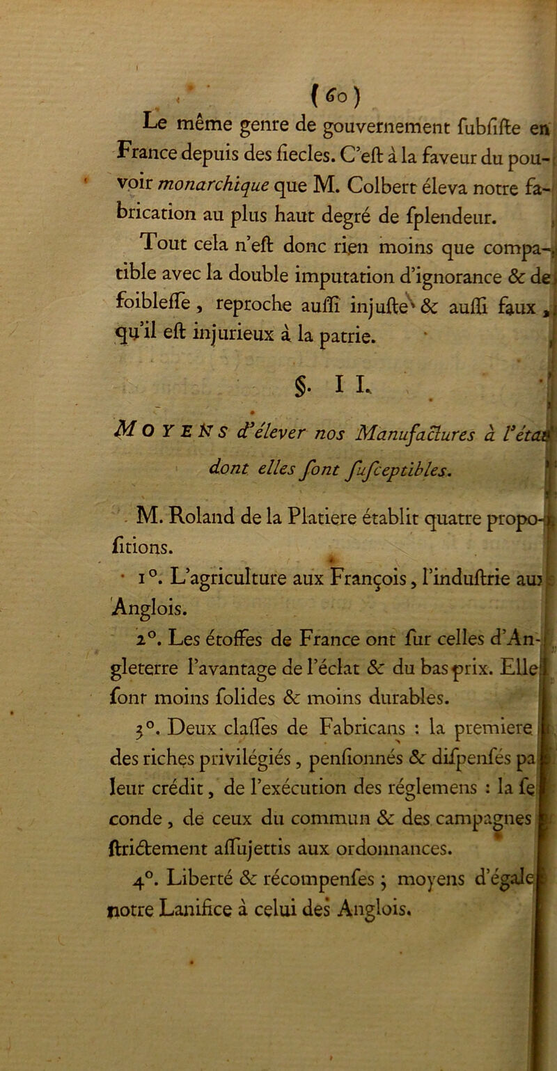 Le même genre de gouvernement fubfifte en France depuis des fiecles. C’eft à la faveur du pou-; voir monarchique que M. Colbert éleva notre fa- brication au plus haut degré de fplendeur. Tout cela n’eft donc rien moins que compa-,j tible avec la double imputation d’ignorance & dei foiblefle, reproche aulÏÏ inj ufte^' Ôc aufli faux qu’il eft injurieux à la patrie. • -*■ - ' ^ • H §• I L n < • Moyens d'élever nos Manufactures à l'étaaf; dont elles font fufceptibles. M. Roland de la Platiere établit quatre pro fitions. • i °. L’agriculture aux François, l’induftrie au? t Anglois. 2°. Les étoffes de France ont fur celles d’An-; F gleterre l’avantage de l’éclat & du bas prix. Elle!! fonr moins folides & moins durables. || 3°. Deux claffes de Fabricans : la première® des riches privilégiés, penfionnés Sc difpenfés pa I leur crédit, de l’exécution des réglemens : la fe I conde , de ceux du commun & des campagnes I ftri&ement affujettis aux ordonnances. 4°. Liberté & récompenfes ; moyens d’égaleI notre Lanifice à celui des Anglois.