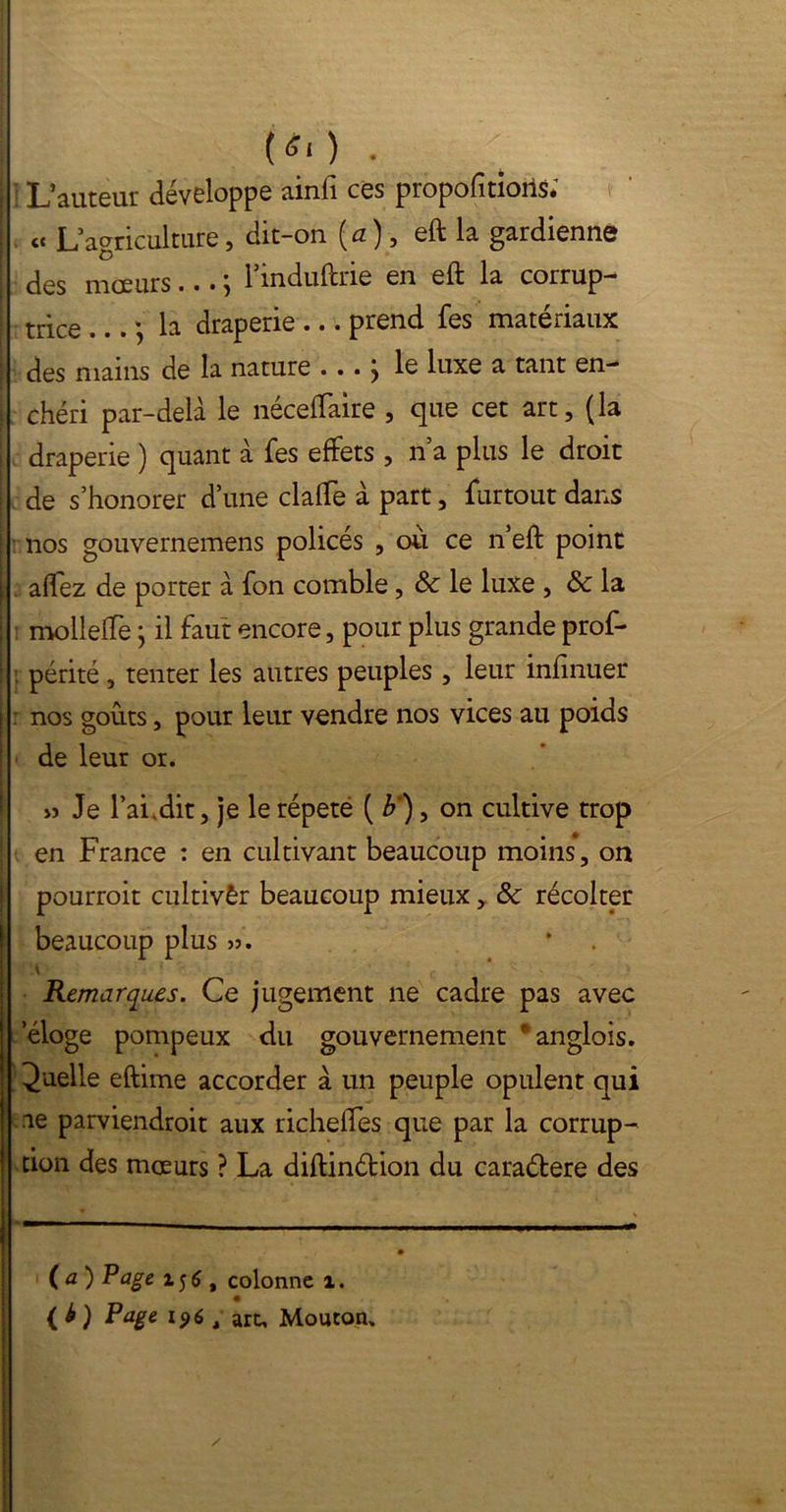 t*o . ] L’auteur développe ainfi ces propofitioils; « L’agriculture, dit-on {a), eft la gardienne des mœurs... -, l’induftrie en eft la corrup- trice ... la draperie ... prend fes matériaux des mains de la nature • • • j le luxe a tant en- chéri par-delà le néceftaire , que cet art, (la draperie ) quant à fes effets , n’a plus le droit de s’honorer d’une claffe à part, furtout dans nos gouvernemens policés , où ce n’eft point affez de porter à fon comble, & le luxe , & la mollefte} il faut encore, pour plus grande prof- . périté, tenter les autres peuples , leur inftnuer nos goûts, pour leur vendre nos vices au poids de leur or. » Je l’ai dit, je le répété ( b ), on cultive trop en France : en cultivant beaucoup moins, on pourrait cultivêr beaucoup mieux, 8c récolter beaucoup plus ». * Remarques. Ce jugement ne cadre pas avec eloge pompeux du gouvernement *anglois. Quelle eftime accorder à un peuple opulent qui ne parviendrait aux richelfes que par la corrup- tion des mœurs ? La diftinétion du caraéfere des (a) Page , colonne i. (b) Page 196 g art. Mouton.