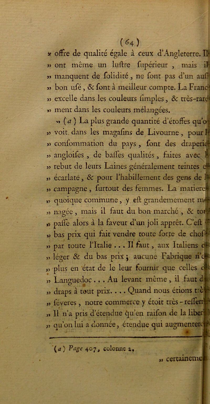 (<4) sr 33 33 33 33 S3 35 33 33 33 33 33 33 33 3> 33 33 33 33 « 33 33 >3 33 33 offre de qualité égale à ceux d’Angleterre. 1$ ont môme un luflre fupérieur , mais iFi manquent de folidité, ne font pas d’un auf bon ufé, & font à meilleur compte. La Francî excelle dans les couleurs fimples, & très-rare! mène dans les couleurs mélangées. 33 ( a ) La plus grande quantité d’étoffes qu’or voit, dans les magafins de Livourne , pour ff confommation du pays, font des draperie angloifes , de baffes qualités 3 faites avec À rebut de leurs Laines généralement teintes écarlate, 8c pour l’habillement des gens de itë campagne, furtout des femmes. La matière* quoique commune, y eft grandemement m<* nagée j mais il faut du bon marché , & toî;.^ paffe alors à la faveur d’un joli apprêt. C’eft bas prix qui fait vendre toute forte de chof’L par toute l’Italie ... Il faut, aux Italiens dh léger & du bas prix j aucune Fabrique îi’c plus en état de le leur fournir que celles Languedoc ... Au levant même , il faut dj draps à tout prix. . .. Quand nous étions t:è# féveres, notre commerce y étoit très-reffer ] l n’a pris d’étendue qu’en raifon de la liber qu’on lui a donnée, étendue qui augmenter (a) Page 407, colonne x. >, certainemt