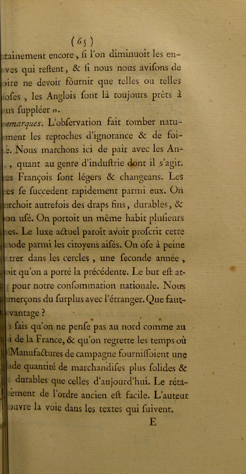 1 (^5 ) ralliement encore, fi 1 on diniinuoit les en- ves qui reftent, & fi nous nous avifons de >ire ne devoir fournir que telles ou telles ofes , les Anglois font là toujours prêts à us fuppléer ». emarques. Lobfervation fait tomber natu- ment les reproches d’ignorance & de foi- s. Nous marchons ici de pair avec les An- , quant au genre d’induftrie dont il s’agit, es François font légers 8c changeans. Les . es fe fuccedent rapidement parmi eux. On erchoit autrefois des draps fins, durables, 8c in ufé. On portoit un même habit plufieurs es. Le luxe aétuel paroît avoir profcrit cette iode parmi les citoyens aifés. On ofe a peine trer dans les cercles , une fécondé année , >it qu’on a porté la précédente. Le but eft at- pour notre confommation nationale. Noirs merçons du furplus avec l’étranger. Que faut- vantage ? î fais qu’on ne penfe pas au nord comme au i de la France, & qu’on regrette les temps où Manufactures de campagne fournifïoient une iae quantité de marchandifes plus folides 8c durables que celles d’aujourd’hui. Le rétà- èment de l’ordre ancien eft facile. L’auteur mvre la voie dans les textes qui fuivent. E