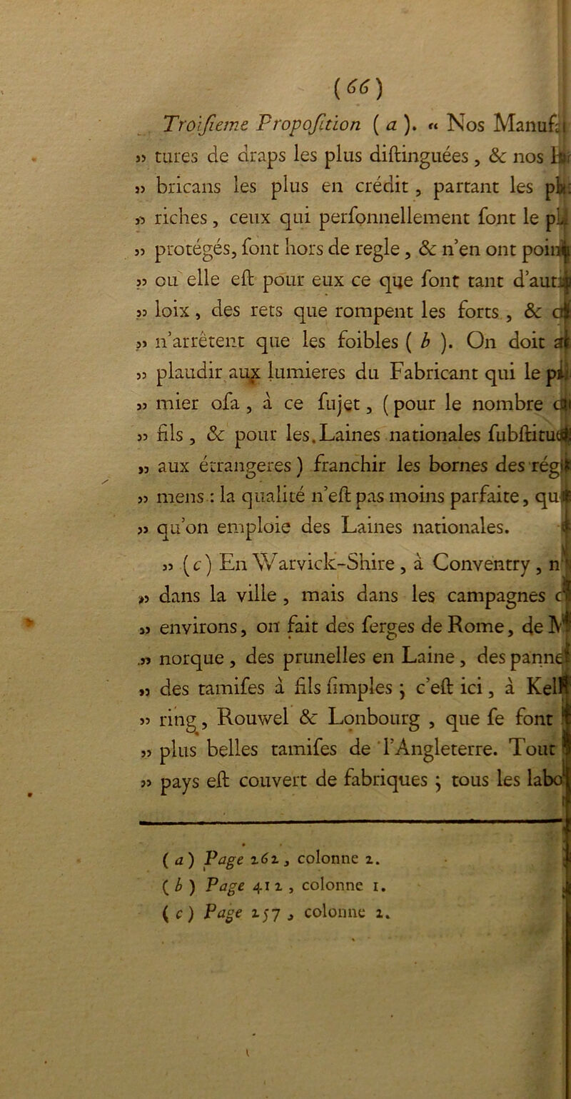 («) Troijieme Fropofuion ( a ). « Nos Manufsi » tares de draps les plus diftinguées , & nos br 35 bricans les plus en crédit, partant les ph: 3*5 riches, ceux qui perfonnellement font le pli 33 protégés, font hors de réglé, & n’en ont poiniji » ou elle eft pour eux ce que font tant d’autqi 33 loix, des rets que rompent les forts , & ajfc ?3 n’arrêtent que les foibles ( b ). On doit aï 33 plaudir au£ lumières du Fabricant qui le pL 33 mier ofa, à ce fujet, ( pour le nombre d|j 33 fils , de pour les.Laines nationales fubftitudi >3 aux étrangères ) franchir les bornes des régffc 33 mens : la qualité n’eft pas moins parfaite, qu$ 33 qu’on emploie des Laines nationales. 33 (c) En Warvick-Shire , a Conventry , ni »3 dans la ville , mais dans les campagnes cï 33 environs, on fait des ferges de Rome, de M .33 norque , des prunelles en Laine , des panne! 33 des tamifes à fils (impies ; c’eft ici, à Kell 33 ring, Rouwel de Lonbourg , que fe font 33 plus belles tamifes de l’Angleterre. Tout 33 pays eft couvert de fabriques } tous les labo* (a) Page z6z 3 colonne z. ( b ) Page 411, colonne i. ( c) Page 157 , colonne 1.