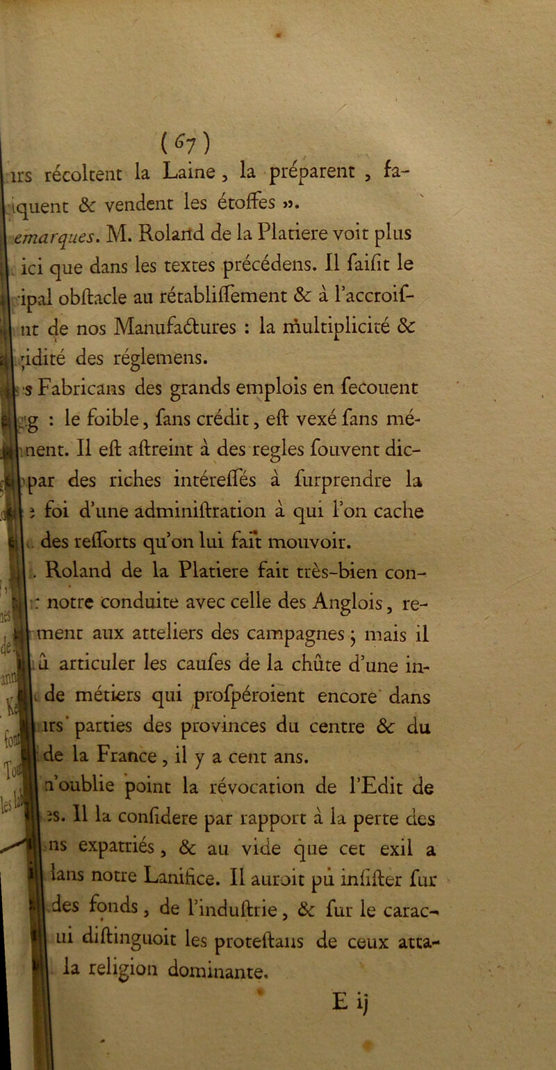 1rs récoltent la Laine, la préparent 5 fa- iquent & vendent les étoffes >?. cmarques. M. Roland de la Platiere voit plus ici que dans les textes précédens. Il faifit le ipal obftacle au rétabliffement & à l’accroif- nt de nos Manufa&ures : la multiplicité de ;idité des réglemens. s Fabricans des grands emplois en fecouent ig : le foible, fans crédit, eft vexé fans mè- nent. Il eft aftreint à des réglés fouvent dic- par des riches intéreffés à furprendre la î foi d’une adminiftration à qui P on cache des refforts qu’on lui fait mouvoir. l. Roland de la Platiere fait très-bien con- : notre conduite avec celle des Anglois, re- ment aux atteliers des campagnes ; mais il u articuler les caufes de la chute d’une in- , de métiers qui profpéroient encore dans trs’parties des provinces du centre ôc du de la France , il y a cent ans. n’oublie point la révocation de l’Edit de îs. 11 la confdere par rapport à la perte des ns expatriés , & au vide que cet exil a lans notre Lanihce. Il auroit pu infifter fur des fonds, de l’induftrie, & fur le carac- ui diftinguoit les proteftaus de ceux atta- la religion dominante. Eij