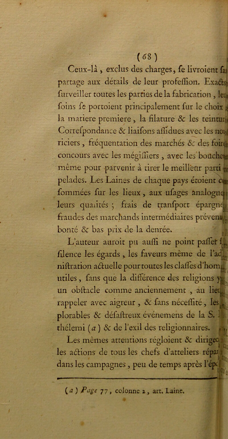 Ceux-là , exclus des charges, fe livroient fai partage aux détails de leur profeflion. Exadhç furveiller toutes les parties de la fabrication , leu^ foins fe portoient principalement fur le choix * la matière première, la filature & les teinture Correfpondance & liaifons aiiidues avec les noi^ riciers , fréquentation des marchés &: des foir^ concours avec les mégiiîlers , avec les bouche^ même pour parvenir à tirer le meilleur parti pelades. Les Laines de chaque pays étoient ce®: fommées fur les lieux, aux ufages analoguefc! leurs qualités } frais de tranfport épargne | fraudes des marchands intermédiaires prévenu., bonté & bas prix de la denrée. L’auteur auroit pu aufïi ne point palfet l fdence les égards , les faveurs même de l’adf... niftration aétuelle pour toutes les dalles d'hom^ utiles, fans que la différence des religions yfc un obftacle comme anciennement , au lieg rappeler avec aigreur , & fans néceflité, les plorables & défaifreux événemens de la S. I thélemi [a) & de l’exil des religionnaires. , Les mêmes attentions régloient & dirigée : ° ° 2 Ci les aétions de tous les chefs d’atteliers répai : dans les campagnes, peu de temps après Lépcf ( <0 Pjge 77 , colonne i, art. Laine.