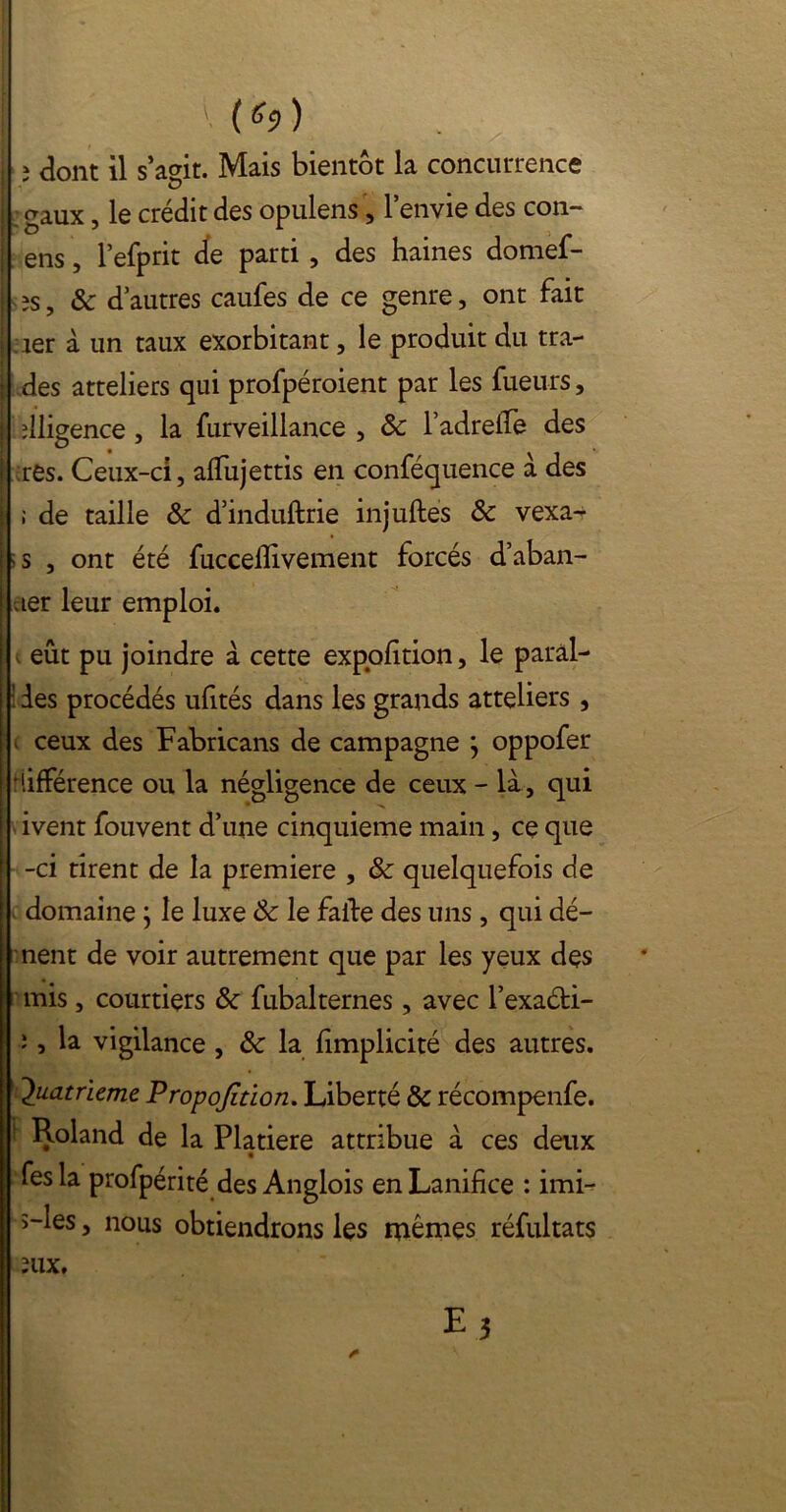 I { (6$) i ; dont il s aeit. Mais bientôt la concurrence : gaux, le crédit des opulens, l’envie des con- | ens, l’efprit de parti , des haines domef- I s îs , & d’autres caufes de ce genre, ont fait . 1er à un taux exorbitant, le produit du tra- [ des atteliers qui profpéroient par les fueu-rs, j diligence, la furveillance , 8c l’adreffe des j res. Ceux-ci, alfujettis en conféquence à des j ; de taille 8c d’induftrie injuftes 8c vexa- is , ont été fuccefîivement forcés d’aban- aer leur emploi. eût pu joindre à cette expofition, le parai- ! des procédés ufités dans les grands atteliers , i ceux des Fabricans de campagne j oppofer différence ou la négligence de ceux - là , qui ivent fouvent d’une cinquième main , ce que -ci tirent de la première , 8c quelquefois de domaine j le luxe 8c le faite des uns, qui dé- ment de voir autrement que par les yeux des [mis, courtiers 8c fubalternes, avec l’exaéti- î, la vigilance , 8c la fimplicité des autres. Quatrième Propojîtion. Liberté 8c récompenfe. Roland de la Platiere attribue à ces deux fesla profpérité des Anglois enLanifice : imi- î-les, nous obtiendrons les mêmes réfultats