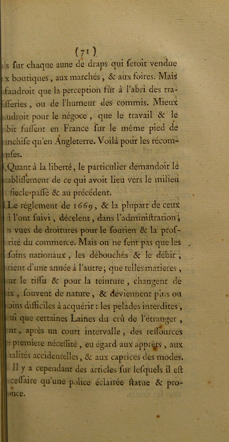 s fur chaque aune de draps qui ferait vendue x boutiques, aux marchés , & aux foires. Mais faudrait que la perception fut à l’abri des tra- (fériés , ou de l’humeur des commis. Mieux adroit pour le négoce , que le travail & le bit fuflènt en France fur le même pied de mchife qu’en Angleterre. Voilà pour les récom- nfes. i .Quanta la liberté, le particulier demandoit le ablihement de ce qui avoir lieu vers le milieu fiecle*pa(fé & au précédent. Le réglement de 1669, & la plupart de ceux i l’ont fuivi, décelent, dans l’admimftration :s vues de droitures pour le foutien &z la prof- rité du commerce. Mais on 11e fent pas que les foins nationaux , les débouchés & le débit , rient d'une année à l’autre $ que telles matières , ur le ti(fu & pour la teinture , changent de ix , fouvent de nature , & deviennent plus ou oins difficiles à acquérir : les pelades interdites , iii que certaines Laines du crû de l’étranger , nt, après un court intervalle, des reiîources : première néceffité , eu égard aux apprêts , aux xalités accidentelles, & aux caprices des modes. Il y a cependant des articles fur lefquels il effc ceifaire qu une police éclairée ftatue & pro-