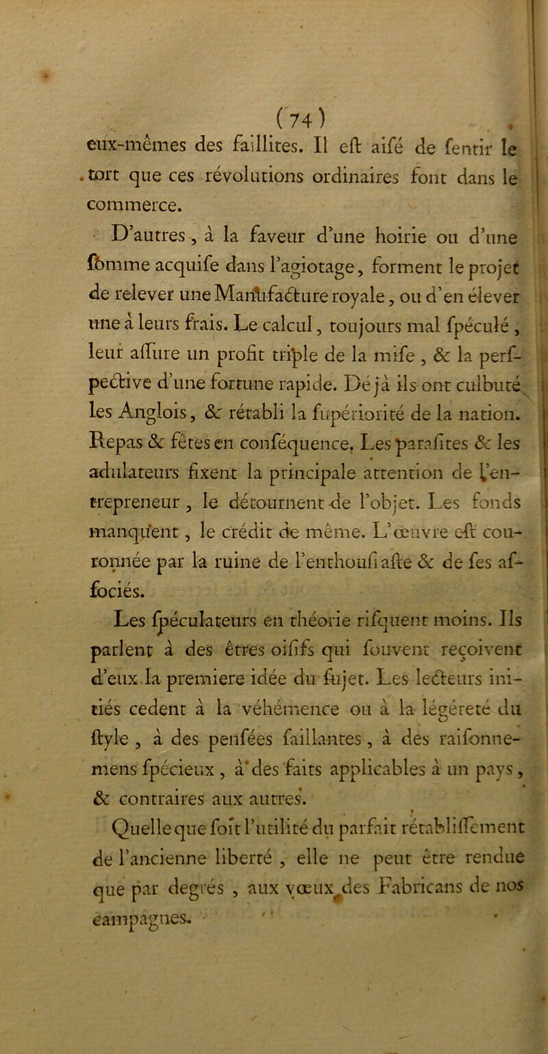 eux-mêmes des faillites. Il eft aifé de fentir le . tort que ces révolutions ordinaires font dans le commerce. D’autres, à la faveur d’une hoirie ou d’une fômme acquife dans l’agiotage, forment le projet de relever une Marilifaéture royale, ou d’en élever une à leurs frais. Le calcul, toujours mal fpéculé , leur affiue un profit tri'ple de la mife , & la perf- peétive d une fortune rapide. Déjà ils ont culbuté les Angiois, &c rétabli la fupériorité de la nation. Repas & fêtes en conféquence. Les parafites ôc les adulateurs fixent la principale attention de l’en- trepreneur , le détournentde l’objet. Les fonds manquent, le crédit de même. L’oeuvre eft cou- ronnée par la ruine de l’enthoufiafie & de fes af- fociés. Les fpéculateïirs en théorie rifquent moins. Ils parlent à des êtres oififs qui fouvent reçoivent d’eux la première idée du fujet. Les leéleurs ini- tiés cedent à la véhémence ou à la légèreté du ftyle , à des penfées Taillantes, à des raifonne- mens fpécieux , à des faits applicables à un pays, & contraires aux autres. Quelle que foit l’utilité du parfait rétablilfement de l’ancienne liberté , elle ne peut être rendue que par degrés , aux vœux^des Fabricans de nos eampagnes, f*