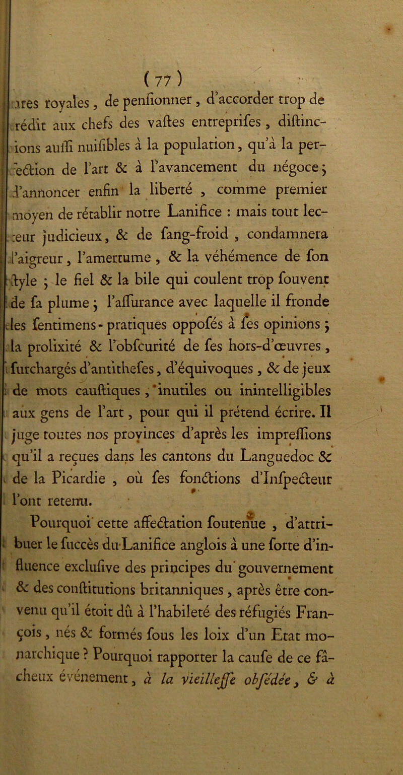 * « ( 77 ) irês royales , de pensionner , d accorder trop de rédit aux chefs des vaftes entreprifes , diftinc- ions aulïi nuifibles à la population , qu a la per- :edion de l’art & à [avancement du négoce ; d’annoncer enfin la liberté , comme premier moyen de rétablir notre Lanifice : mais tout lec- teur judicieux, & de fang-froid , condamnera .l’aio-reur, l’amertume , 8c la véhémence de fon dyle j le fiel & la bile qui coulent trop fouvent de fa plume ; l’alTurance avec laquelle il fronde des fentimens- pratiques oppofés à i*es opinions j la prolixité 8c l’obfcurité de fes hors-d’œuvres, furchargés d’antithefes, d’équivoques , 8c de jeux : de mots cauftiques ,‘inutiles ou inintelligibles aux gens de l’art, pour qui il prétend écrire. Il juge toutes nos provinces d’après les imprefiions * « qu’il a reçues dans les cantons du Languedoc 8c de la Picardie , où fes fondions d’Infpedeur l’ont retenu. Pourquoi cette affedation foutenue , d’attri- ’ buer le fuccès du Lanifice anglois à une forte d’in- fluence exclufive des principes du gouvernement 8c des conftitutions britanniques , après être con- venu qu’il étoit dû à l’habileté des réfugiés Fran- çois , nés 8c formés fous les loix d’un Etat mo- narchique ? Pourquoi rapporter la caufe de ce fâ- cheux événement, à la vieillejfe obfédée, & à