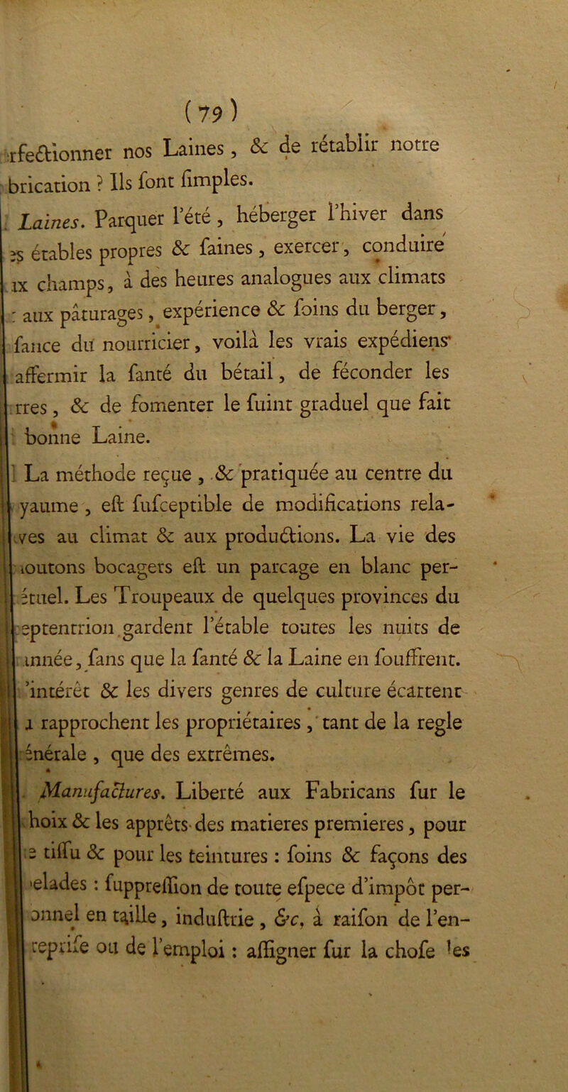 rfeaionner nos Laines, & de rétablir notre bricadon ? Ils font (impies. Laines. Parquer 1 été , héberger l’hiver dans étables propres Sc faines , exercer , conduire ix champs, à des heures analogues aux climats : aux pâturages, expérience Sc foins du berger, fance du nourricier, voilà les vrais expédient affermir la fanté du bétail, de féconder les rres, Sc de fomenter le fuint graduel que fait bonne Laine. La méthode reçue , Sc pratiquée au centre du yaume , eft fufceptible de modifications rela- yes au climat Sc aux produirions. La vie des ioutons bocagers eft: un parcage en blanc per- étuel. Les Troupeaux de quelques provinces du eptentrion gardent l’étable toutes les nuits de innée, fans que la fanté Sc la Laine en foufFrent. ’intérêt & les divers genres de culture écartent a rapprochent les propriétaires , tant de la réglé énérale , que des extrêmes. m Manufactures. Liberté aux Fabricans fur le hoix Sc les apprêts des matières premières, pour 2 tilfu Sc pour les teintures : foins Sc façons des •elades : fupprelfion de toute efpece d’impôt per- onnel en taille, induftrie , &c, à raifon de l’en- repafe ou de l’emploi : aftigner fur la chofe -es