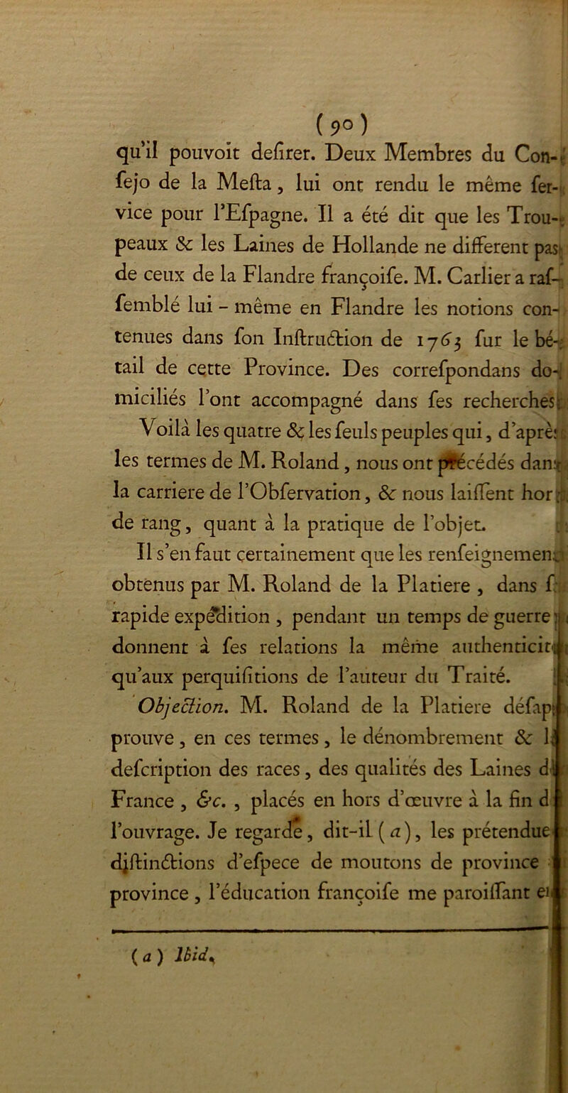 (9°) qu’il pouvoit defirer. Deux Membres du Con-(; fejo de la Mefta, lui ont rendu le même fer- vice pour l’Efpagne. Il a été dit que les Trou- peaux & les Laines de Hollande ne different pash de ceux de la Flandre françoife. M. Carlier a raf- femblé lui - même en Flandre les notions con- tenues dans fon Inftruétion de 17(33 fur le bé- tail de cette Province. Des correfpondans do^J miciliés font accompagné dans fes recherches^ Voilà les quatre &c les feuls peuples qui, d’aprèu les termes de M. Roland, nous ont précédés dan.t : la carrière de l’Obfervation, 8c nous laiffent hor;!; de rang, quant à la pratique de l’objet. Il s’en faut certainement que les renfeignementj obtenus par M. Roland de la Platiere , dans f rapide expédition , pendant un temps de guerre:? < donnent à fes relations la même authenticité qu’aux perquifitions de l’auteur du Traité. Objection. M. Roland de la Platiere défapt \ prouve , en ces termes, le dénombrement 8c h defcription des races, des qualités des Laines dl France , &c. , placés en hors d’œuvre à la fin d l’ouvrage. Je regarde, dit-il (u), les prétendue' djfiinétions d’efpece de moutons de province province , l’éducation françoife me paroilfant eil ( a ) Ibid^