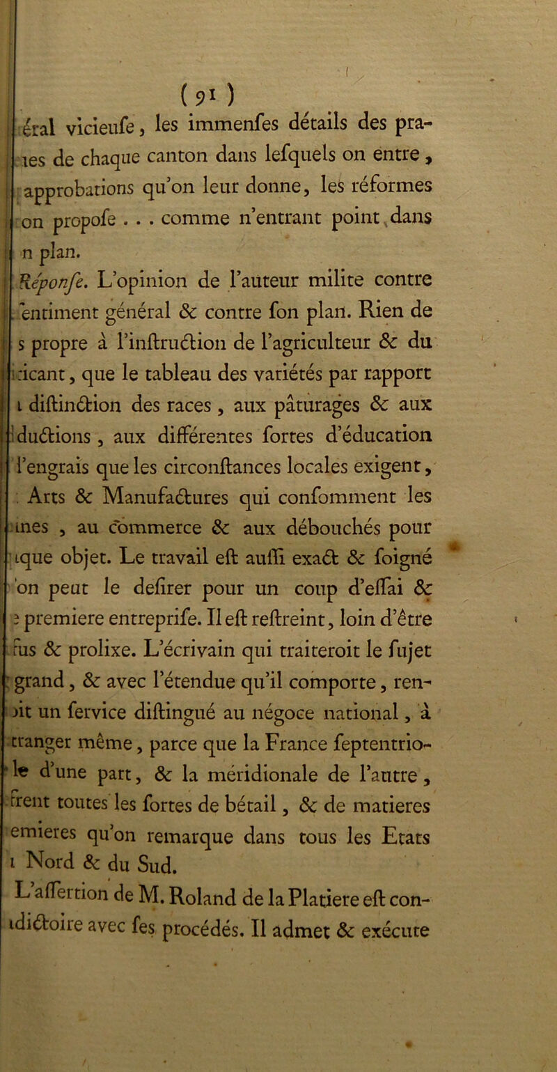 I éral vicieufe, les immenfes détails des pra- ! tes de chaque canton dans lefquels on entre , j approbations qu’on leur donne, les réformes | on propofe . . . comme n’entrant point dans | n plan. : Réponfe. L’opinion de Fauteur milite contre I entiment général 8c contre fon plan. Rien de i s propre à l’inftruétion de l’agriculteur & du 1 ricant, que le tableau des variétés par rapport i diftinéfcion des races , aux pâturages 8c aux I :du<ftions, aux différentes fortes d’éducation j l’engrais que les circonftances locales exigent, | Arts 8c Manufaétures qui confomment les 1 ânes , au commerce 8c aux débouchés pour ique objet. Le travail eft aufîî exaét 8c foigné on peut le defirer pour un coup d’effai 8c 3 première entreprife. Il eft reftreint, loin detre Fus 8c prolixe. L’écrivain qui traiteroit le fujet ; grand, 8c avec l’étendue qu’il comporte, ren- dit un fervice diftingué au négoce national, à cranger même, parce que la France feptentrio- • le d’une part, 8c la méridionale de l’autre , r» trent toutes les fortes de bétail, 8c de matières emieres qu’on remarque dans tous les Etats i Nord 8c du Sud. L afteition de M. Roland de laPlatiereeft con- idiétoire avec fes procédés. Il admet 8c exécute