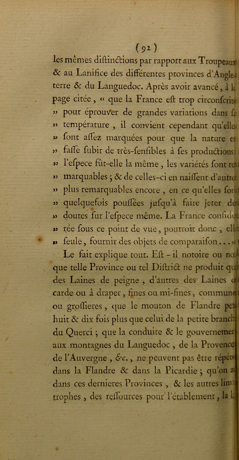 (91 ) les mêmes diftinétions par rapport aux Troupeau*' & au Lanifice des différentes provinces d’Angle-ü terre &: du Languedoc. Après avoir avancé, à k page citée, « que la France eft trop circonfcritc pour éprouver de grandes variations dans fr aî température , il convient cependant quelle » font affez marquées pour que la nature ei jj faffe fubir de t-rès-fenfibles à fes produéfionsi y) 1 efpece fût-elle la même, les variétés font rea » jî marquables j & de celles-ci en naiflènt d’autre-’ j> plus remarquables encore , en ce qu’elles foiuî 3> quelquefois pouffées jufqu’à faire jeter de: » doutes fur Pefpece même. La France confia^ « rée fous ce point de vue, pourrait donc , elle » feule, fournir des objets de comparaifon Le fait explique tout. Eft - il notoire ou nal que telle Province ou tel Diftriét 11e produit qdj des Laines de peigne , d’autres des Laines dp carde ou à draper 5 fines ou mi-fines, communal ou groftieres, que le mouton de Flandre pefc 1 huit & dix fois plus que celui de la petite branck du Querci j que la conduite & le gouvernemer aux montagnes du Languedoc , de la Provence de l’Auvergne , &c., ne peuvent pas être répéta dans la Flandre & dans la Picardie j qu’on ai dans ces dernieres Provinces , & les autres linv trophes, des refTuurces pour letablement, lai