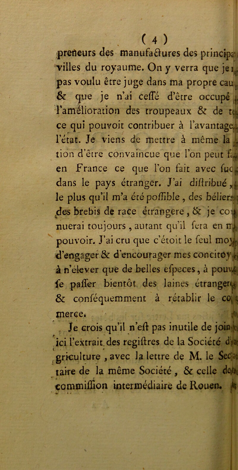 preneurs des manufaftures des principe villes du royaume. On y verra que je pas voulu être juge dans ma propre cau,r 8c que je n’ai celle d’être occupé „ l’amélioration des troupeaux & de td ce qui pouvoir contribuer à l’avantaged l’état. Je viens de mettre à même la „ tion d’être convaincue que l’on peut £1 en France ce que l'on fait avec fuc^ dans le pays étranger. J’ai difîribué r(, le plus qu’il m’a étépo/îible, des bélier**} 4es brebis de race étrangère , 8c je coi nuerai toujours , autant qu’il fera en ir^, pouvoir. J’ai cru que c’étoit le feul mo]^ d’engager & d’encourager mes concitûy.f! à n’élever que de belles efpeces, à pouv4 jfe paffer bientôt des laines étranger*^ 8c conféquemment à rétablir le co, ; merce* je crois qu’il n’eft pas inutile de join v ici l’extrait, des regiftres de la Société d>3ï griculture * avec la lettre de M. le Sec :, taire de la même Société, 8c celle de*c.\ t é , commifiion intermédiaire de Rouen, £ »,