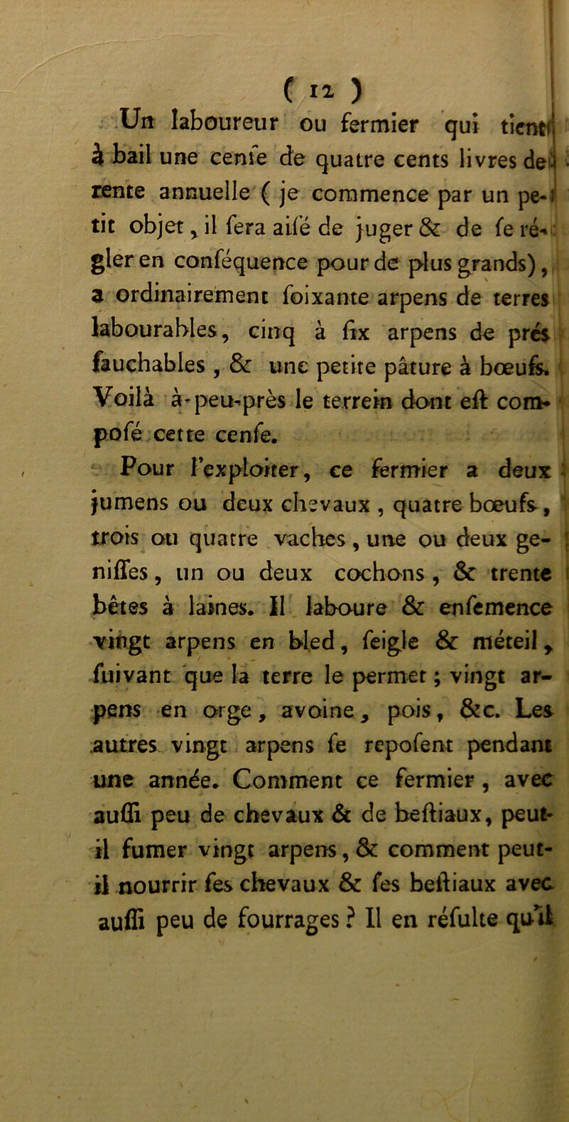 C Ï2 ) ! Un laboureur ou fermier qui tient* à bail une cerne de quatre cents livres de rente annuelle ( je commence par un pe-i tit objet , il fera ailé de juger & de fe ré* gler en conféquence pour de plus grands), z ordinairement foixante arpens de terres labourables, cinq à fix arpens de prés fauchables , & une petite pâture à bœufs» Voilà à-peu-près le terrein dont eft com- pofé cette cenfe. Pour l’exploiter, ce fermier a deux jumens ou deux chevaux , quatre bœufs, trois ou quatre vaches, une ou deux ge- niffes, un ou deux cochons , & trente bêtes à laines. 11 laboure & enfemence vingt arpens en bled, feigle & méteil y fuivant que la terre le permet ; vingt ar- pens en orge, avoine 9 pois, &c. Les autres vingt arpens fe repofent pendant une année. Comment ce fermier , avec auffi peu de chevaux & de beftiaux, peut- il fumer vingt arpens, & comment peut- il nourrir fes chevaux & fes beftiaux avec auffi peu de fourrages ? Il en réfulte qu-11 JC*