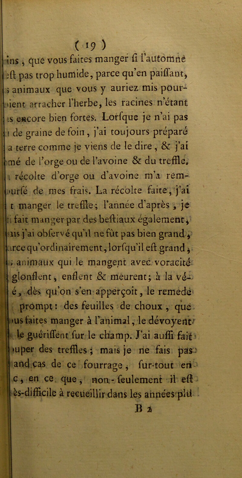 itis, que vous faites manger fi l’auténiné :ft pas trop humide, parce qu’en paiffant, ï animaux que vous y auriez mis pûur- lient arracher l’herbe, les racines n étant is escore bien fortes. Lorfque je n’ai pas i de graine de foin , j’ai toujours préparé a terre comme le viens de le dire , & j’ai mé de l’orge ou de l’avoine & du tréfilé, ï récolte d’orge ou d’avoine m’a rém- ,*urfé de mes frais. La récolte faite, j’ai t manger le tréfilé ; l’année d’après * je U fait manger par des beftiaux également* ns j’ai obfervé qu’il ne fût pas bien grand * trce qu’ordinairement, lorfqu’il eft grand * ; animaux qui le mangent avec voracité gionflent, enflent & meurent; à la vé- é, dès qu’on s’en apperçoit, le remede prompt : des feuilles de choux , que »us faites manger à l’animal, ledévoyertt- ie guériffent fur le champ. J’ai aufli fait >uper des tréfilés; mais je ne fais pas and cas de ce fourrage * fur-tout eri c* en ce que, non - feulement il efl ès-difficile à recueillir dans les années plfi