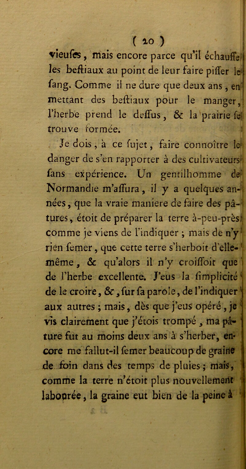 ( *0 ) vieufe, mais encore parce qu’îl échauffé les beftiaux au point de leur faire piffer 1cm fang. Comme il ne dure que deux ans, en' mettant des beftiaux pour le manger,! l’herbe prend le deffus, & la prairie fe! trouve formée. . Je dois ? a ce fujet, faire connoître le* danger de s’en rapporter à des cultivateurs*; fans expérience. Un gentilhomme de' Normandie m’aflura, il y a quelques an-, nées, que la vraie maniéré de faire des pâ-; tures, étoit de préparer la terre à-peu-près) comme je viens de l’indiquer ; mais de ny1 rien femer, que cette terre s’herboit d’elle-! même, & qu’alors il n’y croiffoit que'; de l’herbe excellente. J’eus la (implicite' de le croire, &, fur fa parole, de l’indiquer ' aux autres ; mais, dès que j’eus opéré, je : vis clairement que j’étois trompé , ma pâ- ' ture fut au moins deux ans à s’herber, en- core me fallut-il femer beaucoup de graille de foin dans des temps de pluies; mais, comme la terre n’étoit plus nouvellement laboprée, la graine eut bien de la peine à