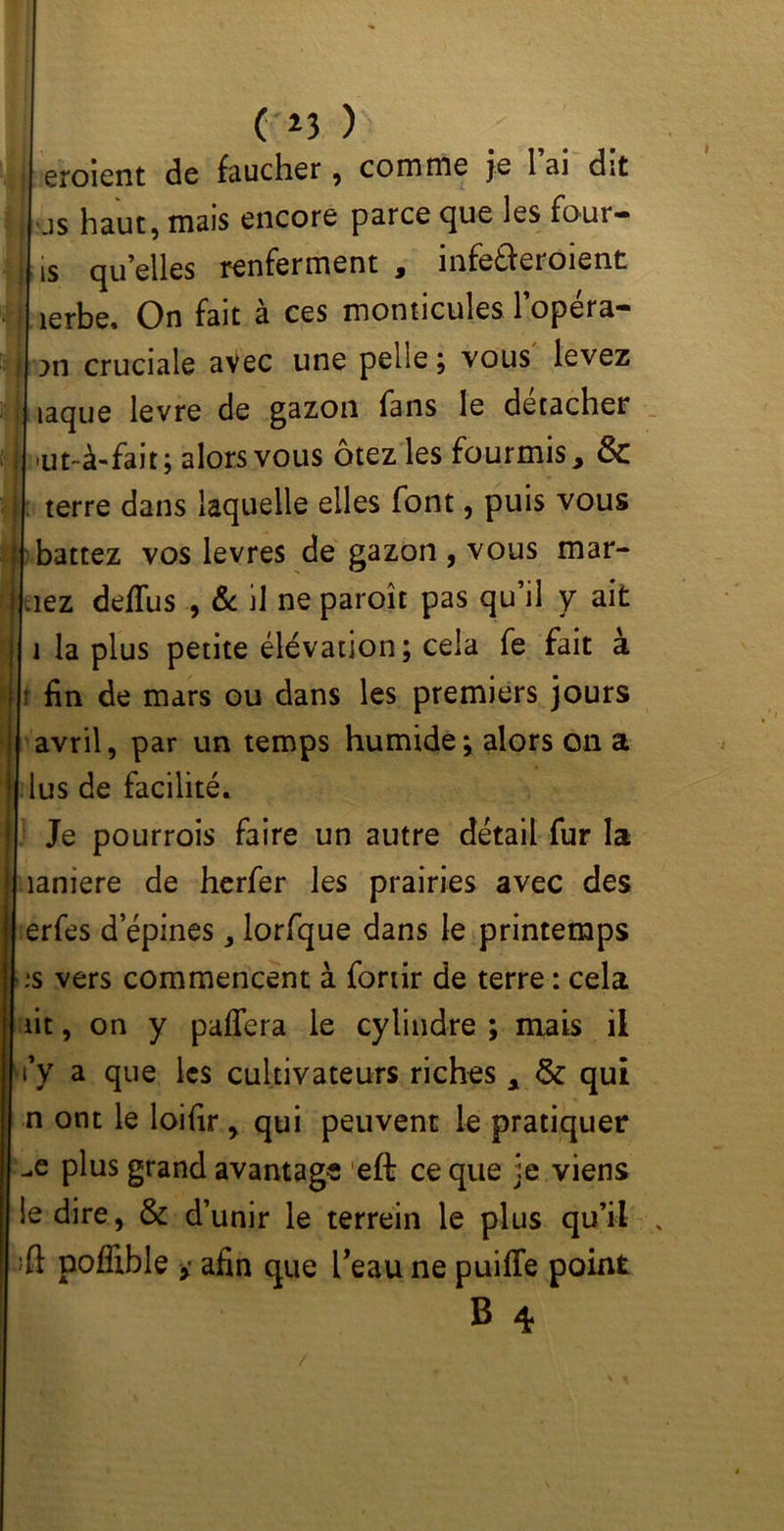 eroient de faucher , comme je l’ai dit as haut, mais encore parce que les foui- is qu elles renferment , infe£feroient lerbe. On fait à ces monticules l’opéra- >n cruciale avec une pelle ; vous levez îaque levre de gazon fans le détacher ’Ut-à-fait ; alors vous otez les fourmis 9 & terre dans laquelle elles font, puis vous battez vos levres de gazon , vous mar- iez defïus , & il ne paroît pas qu’il y ait la plus petite élévation; cela fe fait à ; fin de mars ou dans les premiers jours avril, par un temps humide ; alors on a [ lus de facilité. Je pourrois faire un autre détail fur la laniere de herfer les prairies avec des erfes d epines, lorfque dans le printemps ;s vers commencent à fortir de terre : cela lit, on y paffera le cylindre ; mais il i’y a que les cultivateurs riches , &: qui n ont le loifir , qui peuvent le pratiquer -e plus grand avantage eft ce que je viens le dire, & d’unir le terrein le plus qu’il poflible y afin que Peau ne puiffe point B 4