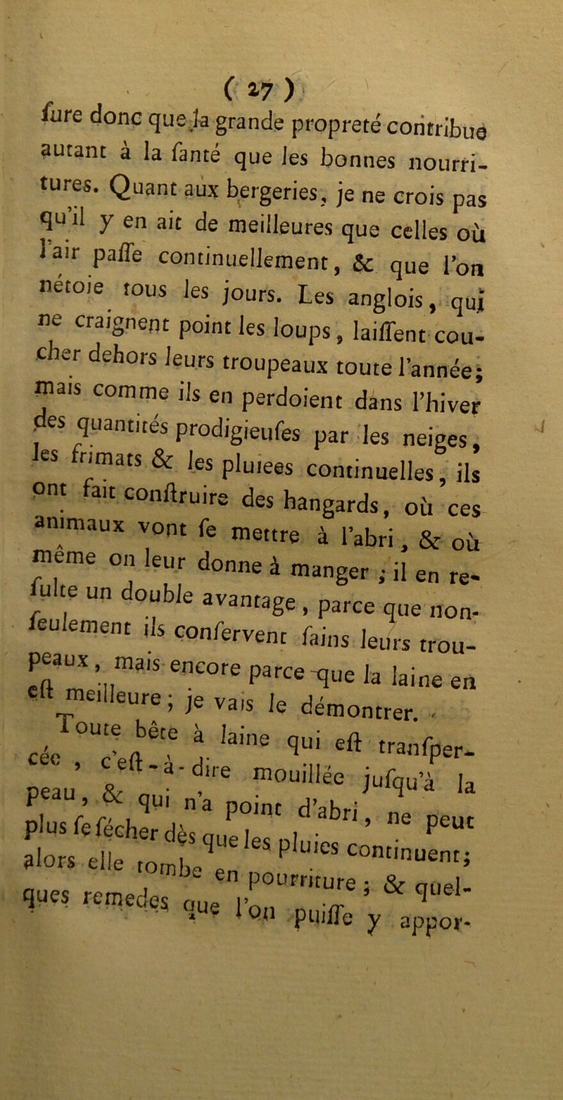 ( *7 ) iiire donc que Ja grande propreté contribue autant à la fanté que les bonnes nourri- tures. Quant aux bergeries, je ne crois pas qu’il y en ait de meilleures que celles où iair paffe continuellement, & que l’oti nétoie tous les jours. Les anglois, quj ne craignent point les loups, laiffent cou- cher dehors leurs troupeaux toute l’année; mais comme ils en perdoient dans l’hiver des quantités prodigieufes par les neiges, les frimats & les pluies continuelles, ils ont fait conduire des hangards, où ces animaux vont fe mettre à l’abri, & où meme on leur donne à manger ; il en re- ulte un double avantage , parce que non- feulement ils confient fains leurs trou- peaux mais encore parce-que la laine en e« meilleure; Je vais le démontrer. ■ céc 0Ut;Jete A- iaine qül eft tra,1fper- peau’ & ’ m™^e jufqu’à la ne Peut alors elle tombA pIleS condnuent; ques remedes oue * & ^ * QU pUjfle y appor*