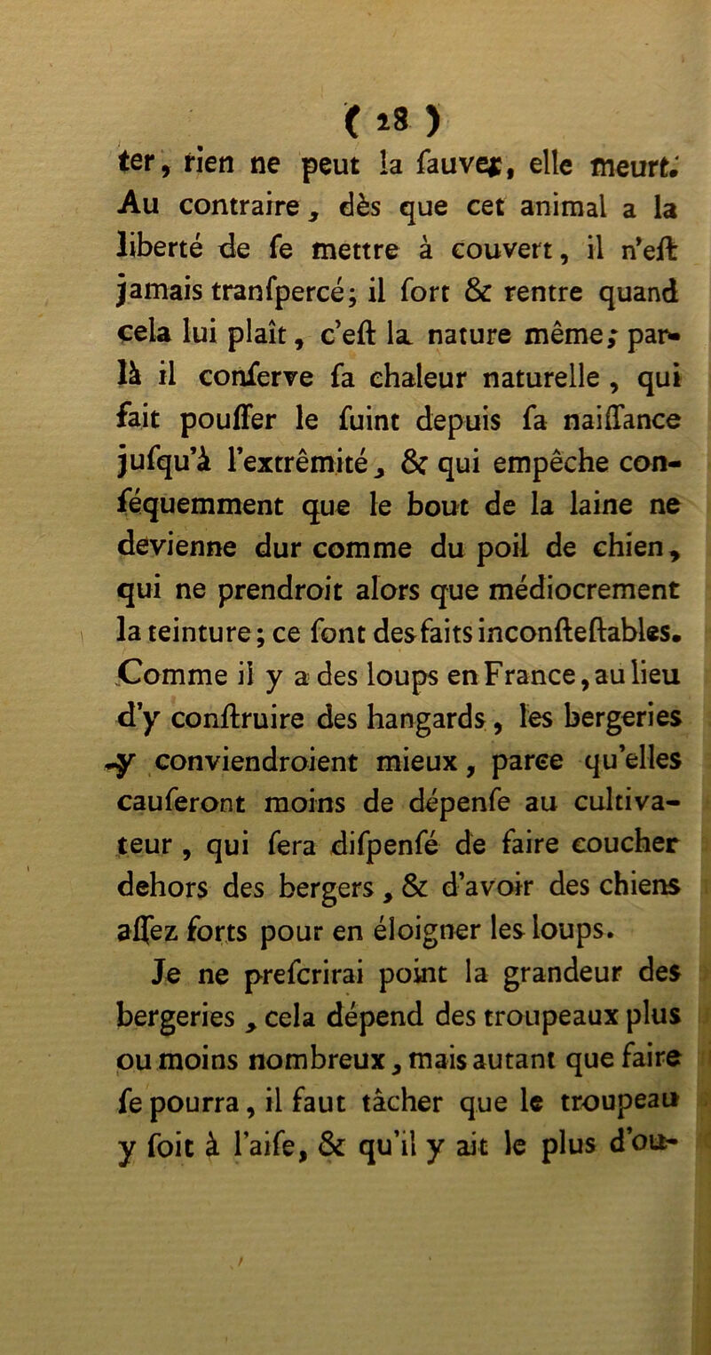 ( *8 ) ter, rien ne peut !a fauve*, elle meurt; Au contraire, dès que cet animai a la liberté de fe mettre à couvert, il n’eft jamais tranfpercé; il fort & rentre quand cela lui plaît, c’eft la nature même; pan- là il conferve fa chaleur naturelle , qui fait pouffer le fuint depuis fa naiffance jufqu’à l’extrémité, & qui empêche con- féquemment que le bout de la laine ne devienne dur comme du poil de chien, qui ne prendroit alors que médiocrement la teinture; ce font des faits inconfteftables. .Comme il y a des loups en France, au lieu d y conftruire des hangards , les bergeries -y conviendraient mieux, parce qu’elles cauferont moins de dépenfe au cultiva- teur , qui fera difpenfé de faire coucher dehors des bergers , & d’avoir des chiens affez forts pour en éloigner les loups. Je ne prefcrirai point la grandeur des bergeries , cela dépend des troupeaux plus ou moins nombreux, mais autant que faire fe pourra, il faut tâcher que le troupeau y foie à l’aife, & qu’il y ait le plus d’ou-