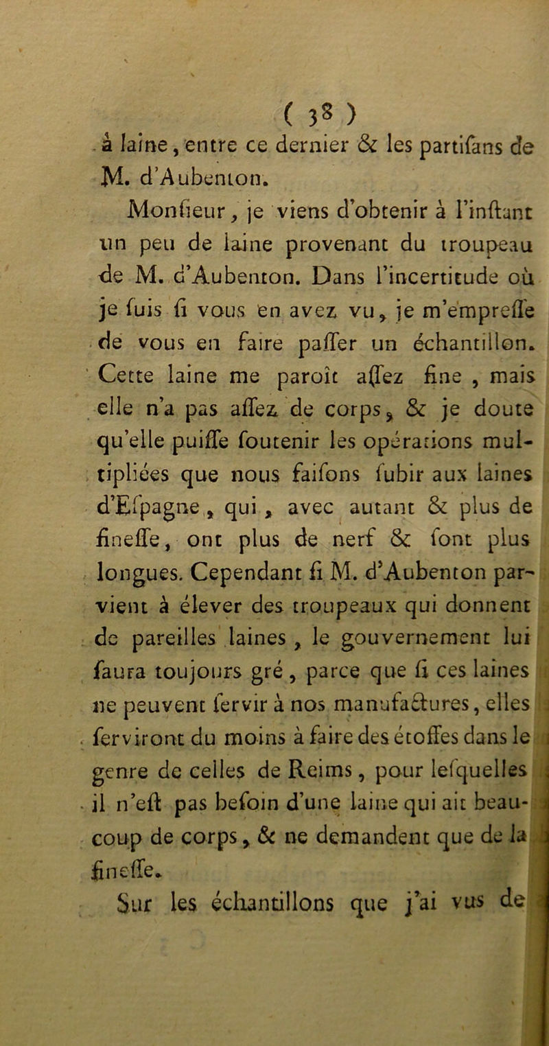 ( 3§ ) à laine, entre ce dernier & les partifans de M. d’A ubenion. M-onfieur, je viens d’obtenir à l’inftant lin peu de laine provenant du troupeau de M. d’Aubenton. Dans l’incertitude où je fuis fi vous en avez vu, je m’empreffe de vous en faire palier un échantillon. Cette laine me paraît affez fine , mais elle n’a pas allez de corps % & je doute quelle puiffe foutenir les opérations mul- tipliées que nous faifons lubir aux laines d’Efpagne , qui , avec autant & plus de fineffe, ont plus de nerf & font plus longues. Cependant fi M. d’Aubenton par- vient à élever des troupeaux qui donnent de pareilles laines , le gouvernement lui faura toujours gré , parce que fi ces laines ne peuvent iervir à nos manufa&ures, elles ferviront du moins à faire des étoffes dans le genre de celles de Reims, pour lefquelles j . il n’eff pas befoin d’une laine qui ait beau- coup de corps, & ne demandent que de la fineffe. Sur les échantillons que j’ai vus de <