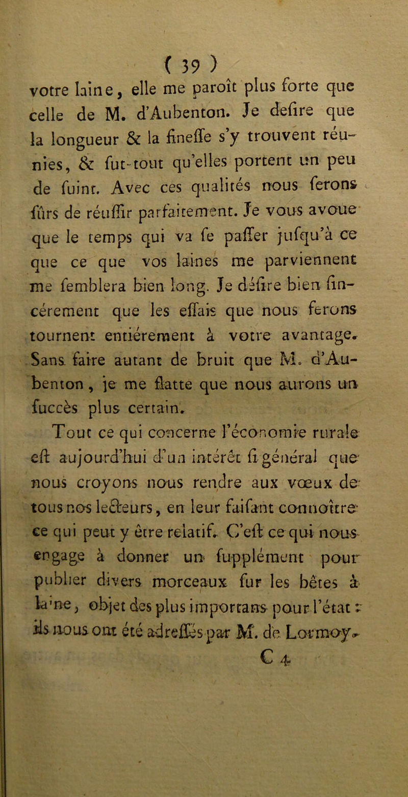 votre laine, elle me paroît plus forte que celle de M. d’Àubenton. Je defire que la longueur & la fineffe s y trouvent reu- nies, & fut-tout quelles portent un peu de fuint. Avec ces qualités nous ferons fur s de réuffir parfaitement. Je vous avoue que le temps qui va fe palier jufqu’à ce que ce que vos laines me parviennent me femblera bien long. Je délire bien fin- cérement que les effais que nous ferons tournent entièrement à votre avantage» Sans, faire autant de bruit que M. d’Àu- benton, je me flatte que nous aurons un fuccès plus certain. Tout ce qui concerne Y économie rurale eft aujourd’hui d’un intérêt fi général que* nous croyons nous rendre aux vœux de- tous nos leâreurs, en leur faifant connottre- ce qui peut y être relatif. G’eft ce qui noos engage à donner un fupplément pour publier divers morceaux fur les bêtes à lame^ objet des plus important pour l’état r ils nous ont été ad reliés-par M. de Lormoyv C 4 •' '