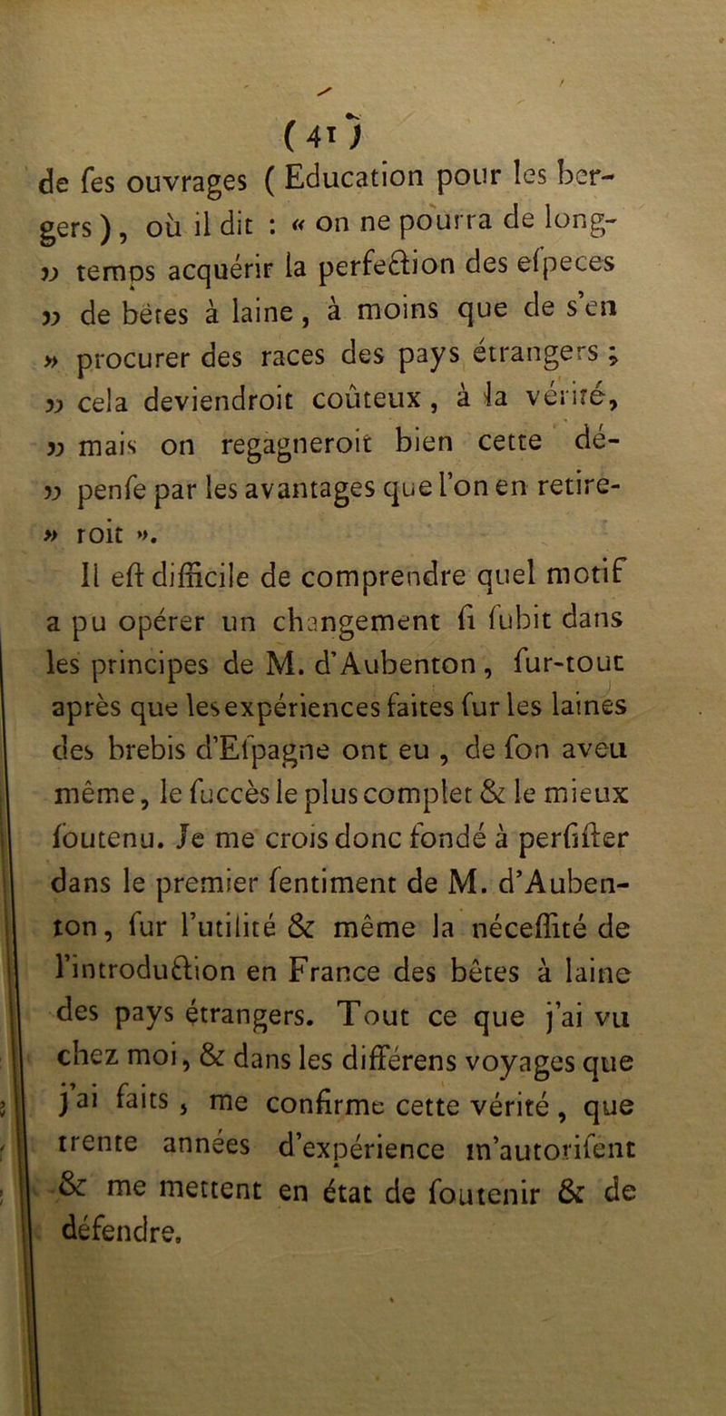 de fes ouvrages ( Education pour îes ber- gers ), où il dit : « on ne pourra de long- v temps acquérir la perfe&ion des efpeces » de bères à laine, à moins que de s’en » procurer des races des pays étrangers ; y) cela deviendroit coûteux, à h vérité, » mais on regagneroit bien cette de- 5j> penfe par les avantages que l’on en retire- » roit *>. Il eft difficile de comprendre quel motif a pu opérer un changement fi (ubit dans les principes de M. d’Auhenton , fur-tout après que lesexpériences faites fur les laines des brebis d’Efpagne ont eu , de fon aveu même, le fuccès le plus complet & le mieux foutenu. Je me crois donc fondé à perfifter dans le premier fentiment de M. d’Auben- ton, fur l’utilité & même la néceffité de l’introdu&ion en France des bêtes à laine des pays étrangers. Tout ce que j’ai vu chez moi, & dans les différens voyages que j ai faits , me confirme cette vérité , que trente années d’expérience m’autonfent A & me mettent en état de foutenir & de défendre.