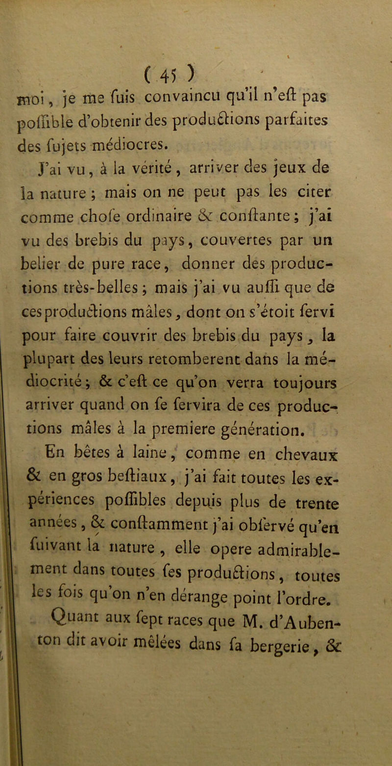 moi, je me fuis convaincu qu’il n’eft pas poffible d’obtenir des produirions parfaites des fujets médiocres. J’ai vu, à la vérité, arriver des jeux de îa nature ; mais on ne peut pas les citer comme chofe ordinaire & confiante; j’ai vu des brebis du pays, couvertes par un belier de pure race, donner des produc- tions très-belles ; mais j’ai vu aufîi que de ces produirions mâles, dont on s’étoit fervî pour faire couvrir des brebis du pays, la plupart des leurs retombèrent dans la mé- diocrité ; & c’eft ce qu’on verra toujours arriver quand on fe fervira de ces produc- tions mâles à la première génération. En bêtes à laine, comme en chevaux & en gros beftiaux, j’ai fait toutes les ex- périences poffibles depuis plus de trente années, & conftamment j’ai obfervé qu’en fuivant la nature , elle opéré admirable- ment dans toutes fes produirions, toutes les fois qu’on n’en dérange point l’ordre. Quant aux fept races que M. d’Auben- ton eut avoir mêlees dans fa bergerie, &