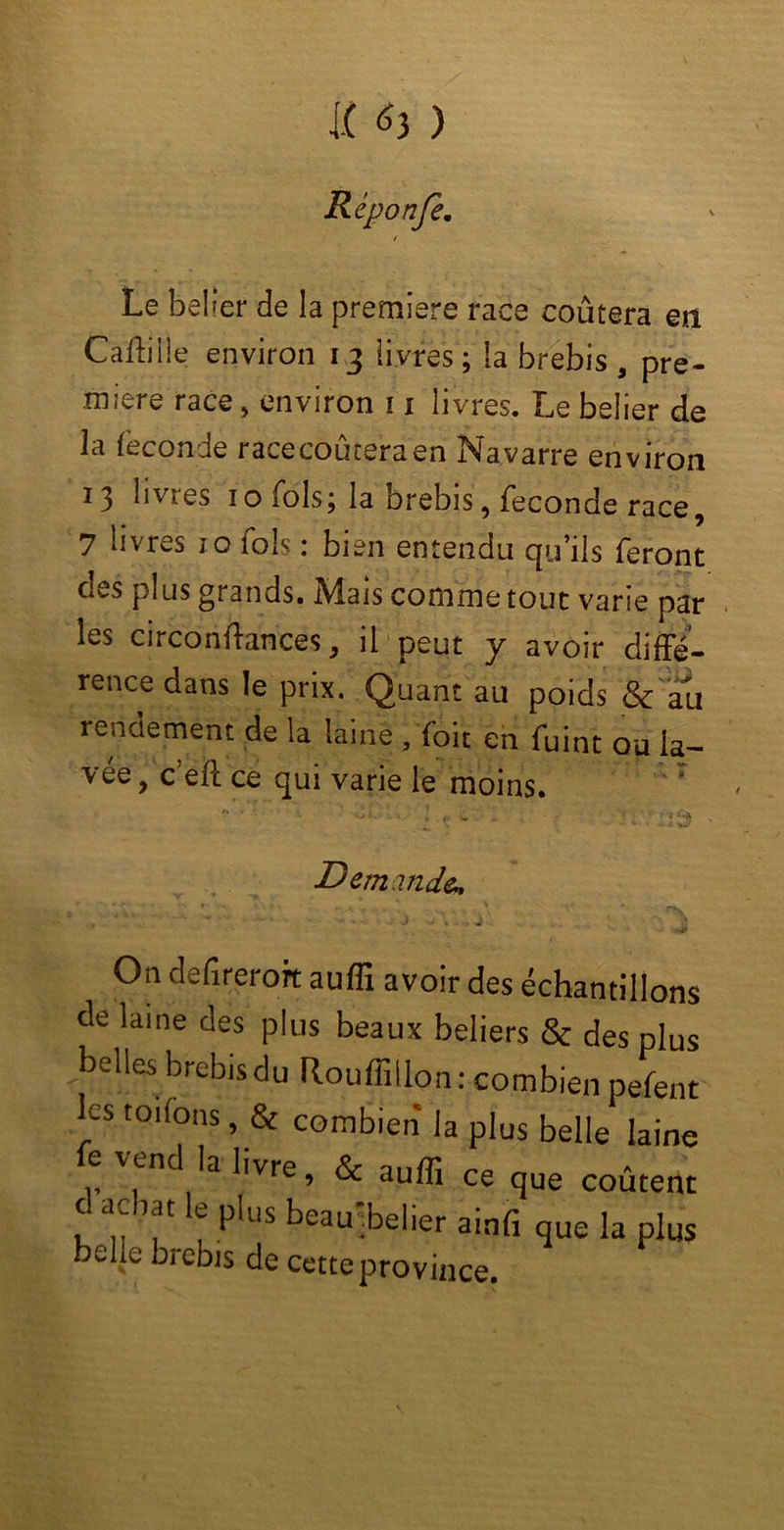 I.t *3 ) Réponje. Le bel 1er de la première race coûtera en Caftiile environ 13 livres; la brebis , pre- mière race, environ 11 livres. Le belier de la féconde racecoûteraen Navarre environ 13 livres 1 o fols; la brebis, fécondé race, 7 livres io fols : bien entendu qu’ils feront des plus grands. Mais comme tout varie par les circonffances, il peut y avoir diffé- rence dans le prix. Quant au poids & au rendement de la laine , (oit en fuint ou la- vée , c’eft ce qui varie le moins. : Demande., On defireroft auffi avoir des échantillons de laine des plus beaux beliers & des plus belles brebis du Rouffillon: combien pefent les toifons, & combien la plus belle laine e \end la livre, & auffi ce que coûtent c a, lat e plus beau .belier ainfi que la plus e e kre^s de cette province.