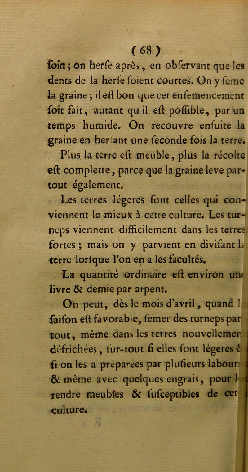 foîrî ; ôn herfé après, en obfervant que les dents de la herfe foient courtes. On y feme la graine ; il eft: bon que cet enfemencement foit fait, autant qu il eft: poffible, par un temps humide. On recouvre enfuite la graine en her ant une fécondé fois la terre. Plus la terre eft meuble, plus la récolte eft complette, parce que la graine leve par- tout également. Les terrés légères font celles qui con- viennent le mieux à cette culture. Les tur- neps viennent difficilement dans les terres fortes ; mais on y parvient en divifant h terre lorlque Ton en a les facultés. La quantité ordinaire eft environ un< livre & demie par arpent. On peut, dès le mois d avril, quand 1. j faifon eft favorable, femer des turneps par tout, même dans les terres nouvellemer défrichées, fur-tout fi elles font légères £ fi on les a prépaies par plufieurs labour* i & même avec quelques engrais, pour 1 tendre meublés & fufceptibies de cet culture.