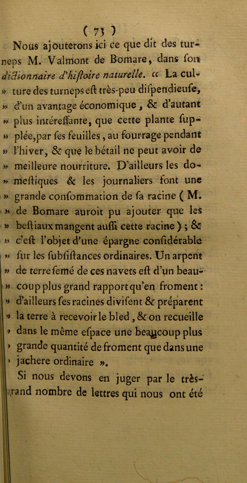 Nous ajouterons ici ce que dit des tur- neos M. Valmont de Bomare, dans fon 4 dictionnaire d'kifloire naturelle. ce La cul- » ture des turneps eft très-peu difpendieufe, » d’un avantage économique 3 & d autant » plus in-téreffante, que cette plante fup- » plée,par fes feuilles, au fourrage pendant » l’hiver, & que le bétail ne peut avoir de » meilleure nourriture. D’ailleurs les do- » meftiques & les journaliers font une » grande confommation de fa racine ( M. » de Bomare auroit pu ajouter que les » beftiaux mangent aufli cette racine ) ; & » c’eft l’objet d’une épargne confidérable » fur les fubfiftances ordinaires. Un arpent » de terre femé de ces navets eft d’un beau- » coup plus grand rapport qu’en froment : » d’ailleurs fes racines divifent & préparent >> la terre à recevoir le bled , & on recueille > dans le même efpace une beaucoup plus > grande quantité de froment que dans une > jachere ordinaire ». Si nous devons en juger par le très- ;rand nombre de lettres qui nous ont été