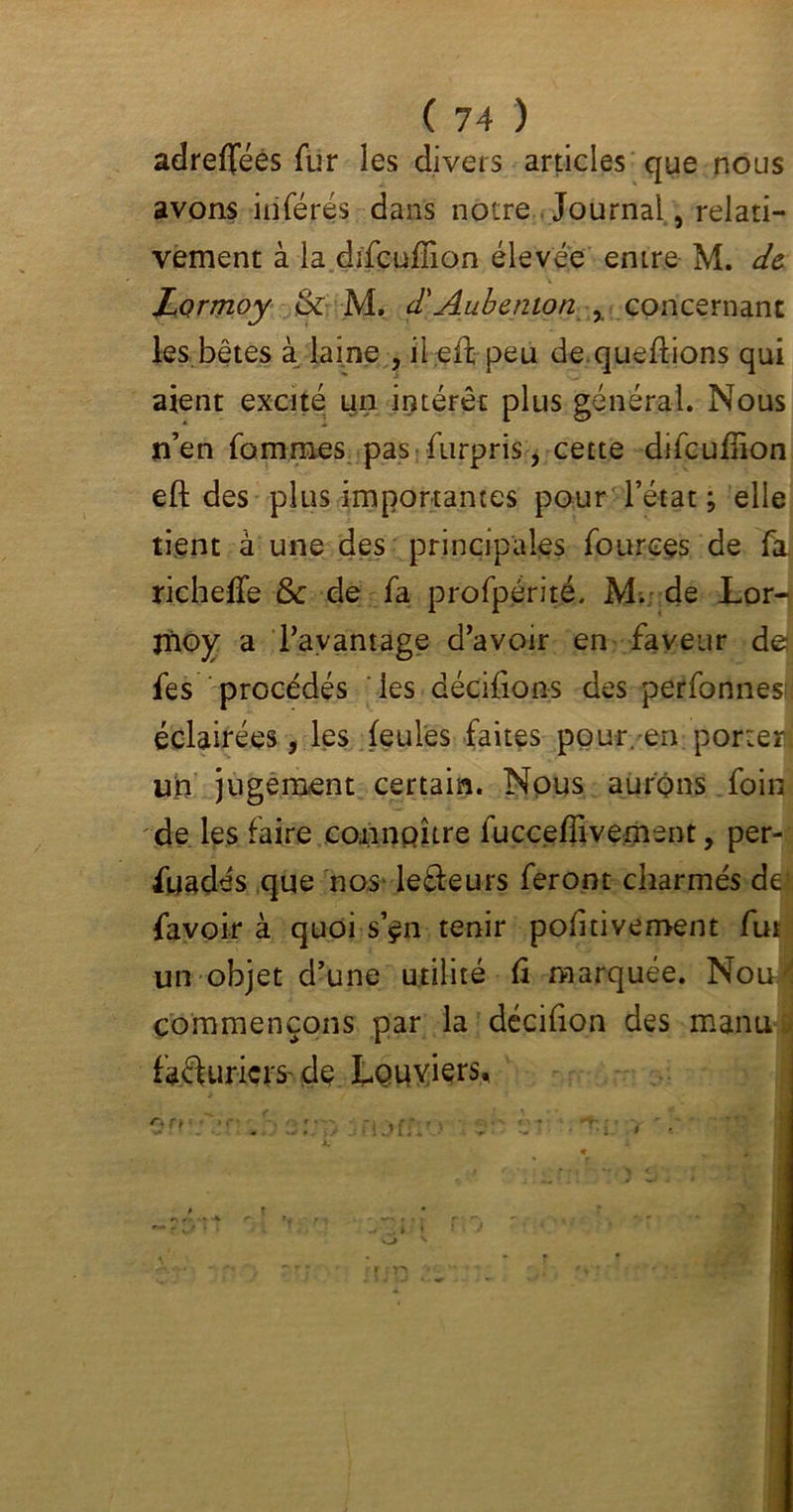 adreflféès fur les divers articles que nous avons inférés dans notre Journal , relati- vement à la difçuffion élevée entre M. de Lormoy & M, d'Aubenion x concernant les.bêtes à laine , il eft peu de queflions qui aient excité un intérêt plus général. Nous n’en fommes pas furpris, cette difcufîion eft des plus importantes pour l’état ; elle tient à une des principales fources de fa richeffe & de fa profpérité, M. de Lor- Xnoy a l’avantage d’avoir en faveur de fes procédés les décifions des perfonnes; éclairées, les feules faites pour, en porter! un jugement certain. Nous aurons foin de les faire connaître fucceffivemsnt, per- suadés que nos le&eurs feront charmés de favoir à quoi s’çn tenir politivement fut un objet d’une utilité fi marquée. Noul commençons par la décifion des manu facturiers- de Louviers,