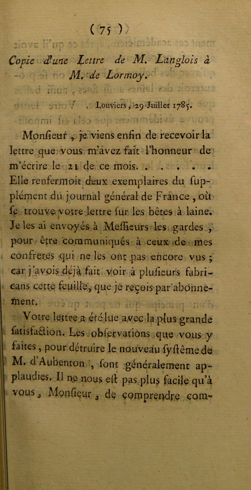 I ; O •« k> • •• - ; • • . . - Copie (Hune Lettre de M. Langlois à * » * ' > M* de Lorrnoy. '■ - ? ■ • > • ? ■.. — ■ J ■- • * >., a j > t - •* £ . Louviers, 29 Juillet 1785. • y / '• * * corrir i«;> »..•:•_> î -r.. ji ■ - Moniteur r je viens enfin de recevoir la lettre que vous m’avez fait l’honneur de m’écrire le 21 de ce mois. . . . • . Elle renfermoit deux exemplaires du fup- plément du journal général de France , où fe trouve votre lettre fur les bêtes à laine. i .. Je les ai envoyés à Meilleurs les gardes , pour être communiqués à ceux .de mes confrères qui ne les ont pas encore vus car j’avois déjà fait voir à plufieurs fabri- cans cette feuille, que je reçois par abonne- ment, n j * * i Votre lettreja été lue avec la plus grande fatisfaflion. Lés, observations que vous y faites, pour détruire le nouveau fyftêmede M. d Aunenton , font généralement ap- plaudies. Il ne nous eit pas plus facile qu’à vous 9 Mondeur 9 de comprendre com^ • CS