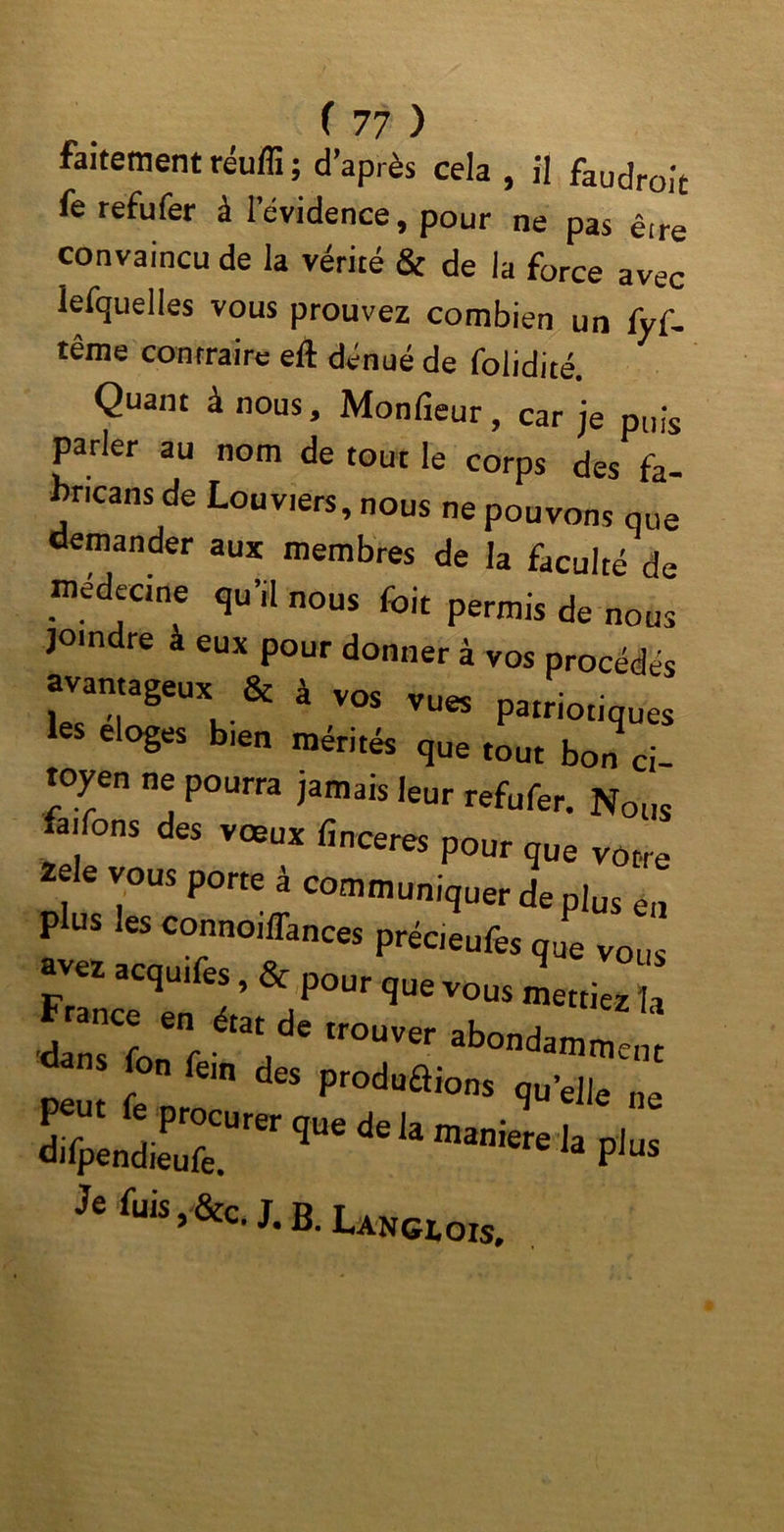 faitement réuffi ; d’après cela , il faudrait fe refufer à l’évidence, pour ne pas êire convaincu de la vérité & de la force avec lefquelles vous prouvez combien un fyf- îême contraire eft dénué de foiidité. Quant à nous, Monfieur, car je puis parler au nom de tout le corps des fa- bricans de Louviers, nous ne pouvons que demander aux membres de la faculté de médecine qu’il nous foit permis de nous joindre à eux pour donner à vos procédés avantageux & à vos vues patriotiques les eloges b.en mérités que tout bon ci- toyen ne pourra jamais leur refufer. Nous faifons des vœux finceres pour que votre zele vous porte à communiquer de plus en plus les connoiffances précieufes que vous ûvez acquîtes, & pour que vous mettiez li fon fein des produis quelle ne dilpendieufe. qUe de la man>^e la plus Je fuis , &c. J. b. Langlois.