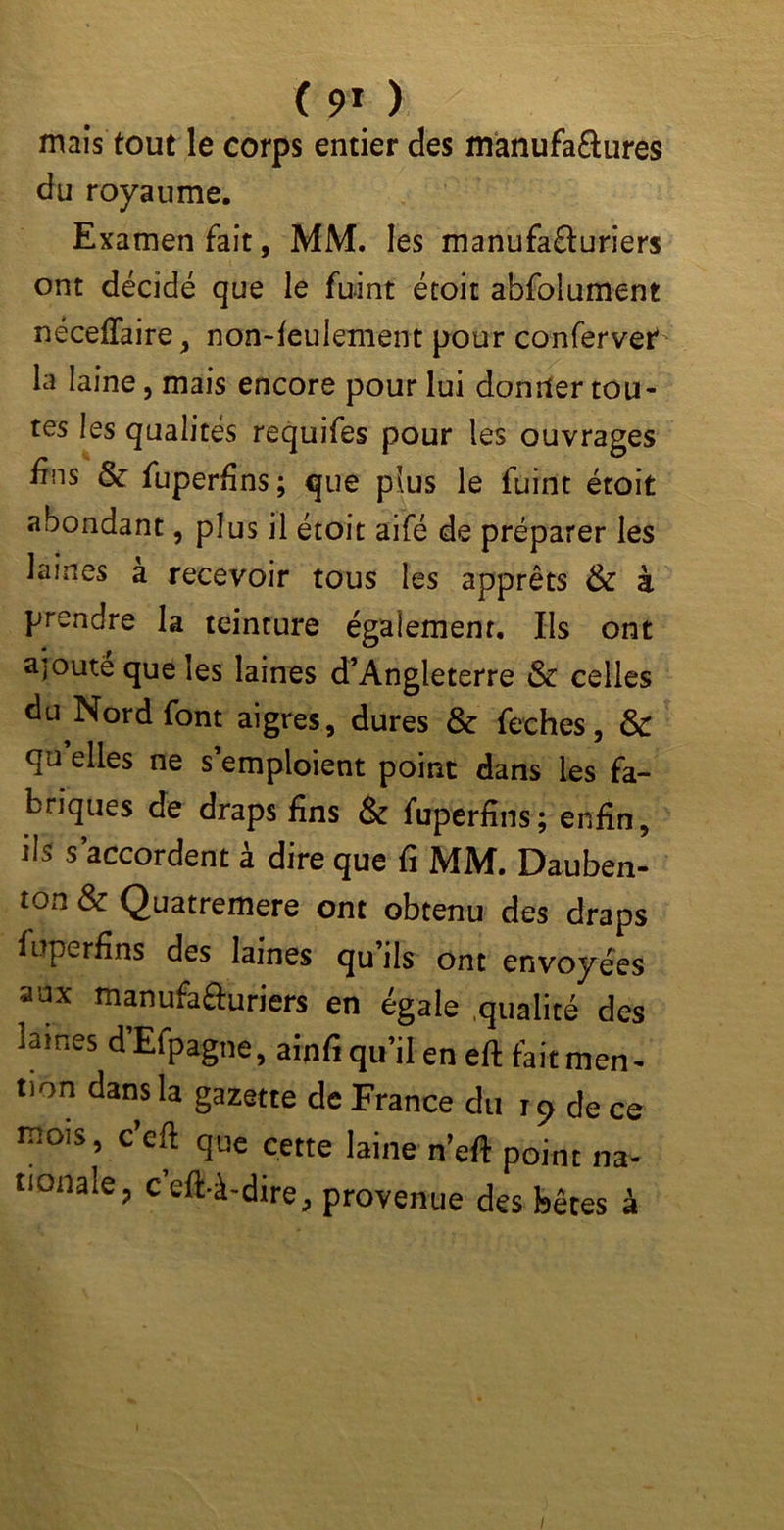 ( 9* ) mais tout le corps entier des manufa&ures du royaume. Examen fait, MM. les manufafturiers ont décidé que le fuint étoit abfolument néceffaire, non-feulement pour confervet la laine, mais encore pour lui donner tou- tes les qualités requifes pour les ouvrages fins & fuperfins ; que plus le fuint étoit abondant, plus il étoit aifé de préparer les laines a recevoir tous les apprêts & à prendre la teinture également. Ils ont ajouté que les laines d’Angleterre & celles du Nord font aigres, dures & feches, & qu elles ne s’emploient point dans les fa- briques de draps fins & fuperfins; enfin, ils s’accordent à dire que fi MM. Dauben- ton & Quatremere ont obtenu des draps fuperfins des laines qu’ils ont envoyées aux manufafturiers en égale qualité des marnes dEfpagne, ainfi qu’il en efl fait men- tion dans la gazette de France du i9 de ce mois, c’eft que cette laine n’eft point na- tionale, c’eft-à-dire, provenue des bêtes à