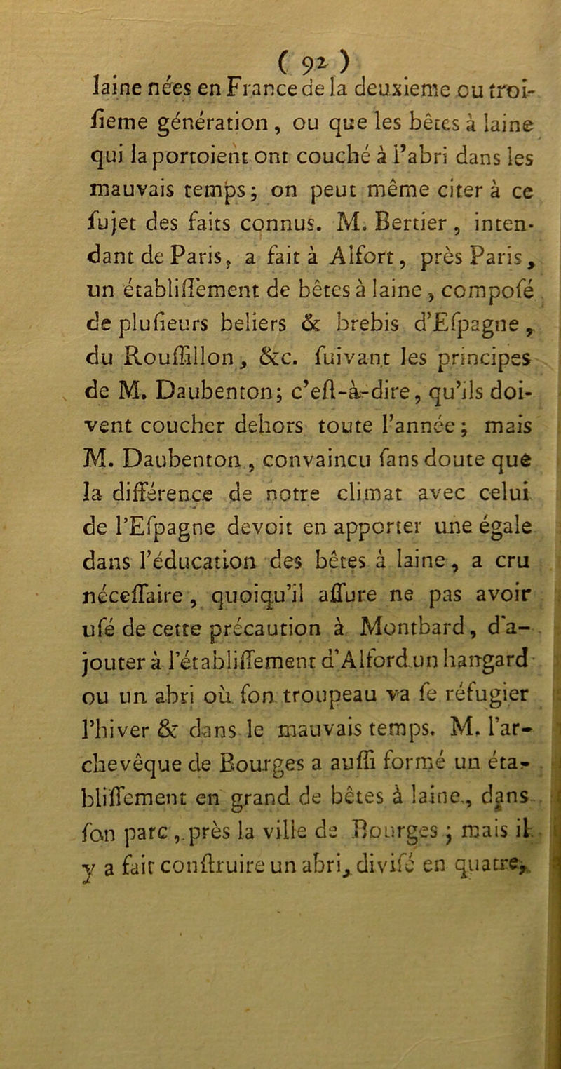 ( 9^ ) laine nées en France de la deuxieme eu troi- lieme génération , ou que les bêtes à laine qui la portoient ont couché à l’abri dans les mauvais temps; on peut même citera ce fujet des faits connus. M. Bertier , inten- dant de Paris ? a fait à Alfort, près Paris, un établiflèment de bêtes à laine, compofé de plufieurs beliers & brebis dJ£fp2gne , du Rouffillon, &c. fui van,t les principes de M. Daubenton; c’eft-à^dire, qu’ils doi- vent coucher dehors toute Tannée; mais M. Daubenton , convaincu fans doute quê la différence de notre climat avec celui de TEfpagne devoit en apporter une égale dans l’éducation des bêtes à laine, a cru néceffaire, quoiqu’il affûte ne pas avoir ufé de cette précaution à Montbard, d'a- jouter à letabliffementa Alfordunharrgard ou un abri où fon troupeau va fe réfugier l’hiver & dans le mauvais temps. M, l’ar- chevêque de Bourges a suffi formé un éta- blîffement en grand de bêtes à laine., dans fan parc ,.près la ville de Bourges ; mais il y a fair conftruire un abri, divifé en quatre.