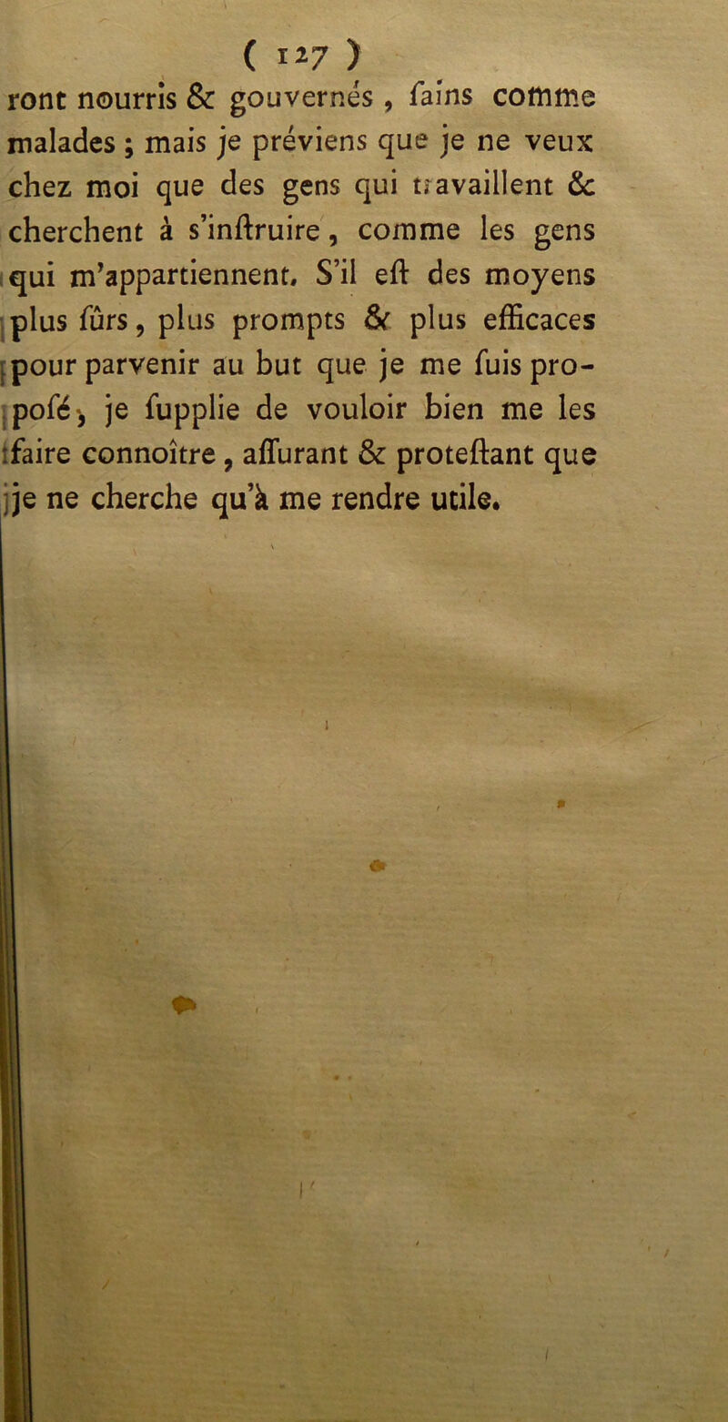 I ( 127 ) ront nourris & gouvernes, fains comme malades ; mais je préviens que je ne veux chez moi que des gens qui u a vaillent & cherchent à s’inftruire, comme les gens qui m’appartiennent. S’il eft des moyens plus fûrs, plus prompts & plus efficaces pour parvenir au but que je me fuis pro- pofé', je fupplie de vouloir bien me les 'faire connoître , affurant & proteftant que ;je ne cherche qu’à me rendre utile.