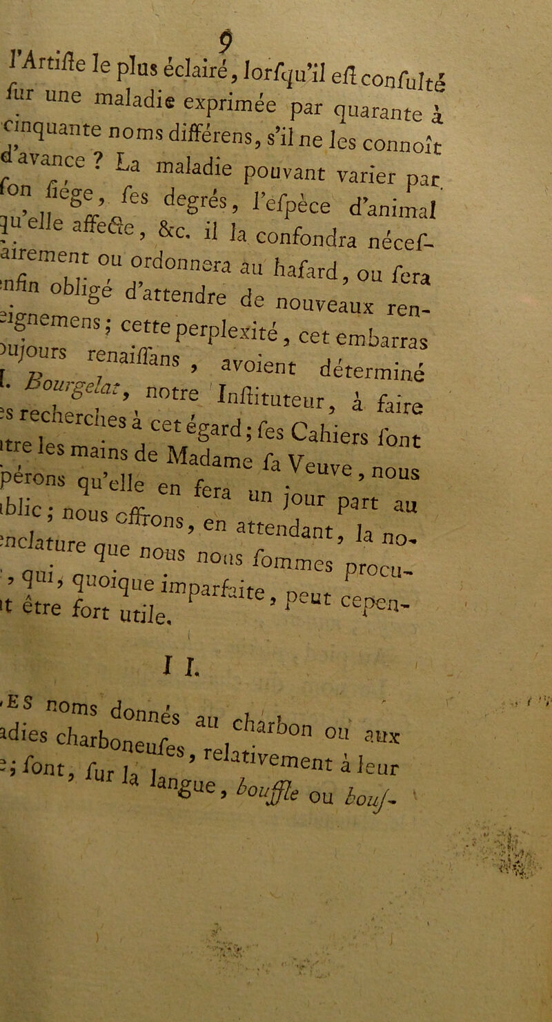 l’Artiûe le plus éclairé, lorfqu’il elîconfulté UI Une maladie exprimée par quarante à Cinquante noms différens, s’il ne les connoît Avance? La maladie pouvant varier par Z'* degré3’ refpèce d’animal ?“ d]e affefîe ’ &c. il la confondra nécef- airement ou ordonnera au hafard, ou fera ;» ■ obi,gé de no„e;m rf- ~;TPe,plelW,cetrabatras ; benai/îans , avoient déterminé ‘srtchf?’.n0tre Inffituteur> a faire ^--acetégard^sCahtersibnt ! les main^ de Madame fa Veuve no Petons qu’elle en fera un ' ’ iblic ; nous offrons en Z T ™ ’ 9111> quoique imparfiife P 't être fort utile,  ’ PUt cePen~ IL • i ou aWs -1 font, fur ja j ’ re atIveiT>ent à leur Ja anêue, bouffie ou bouj- '