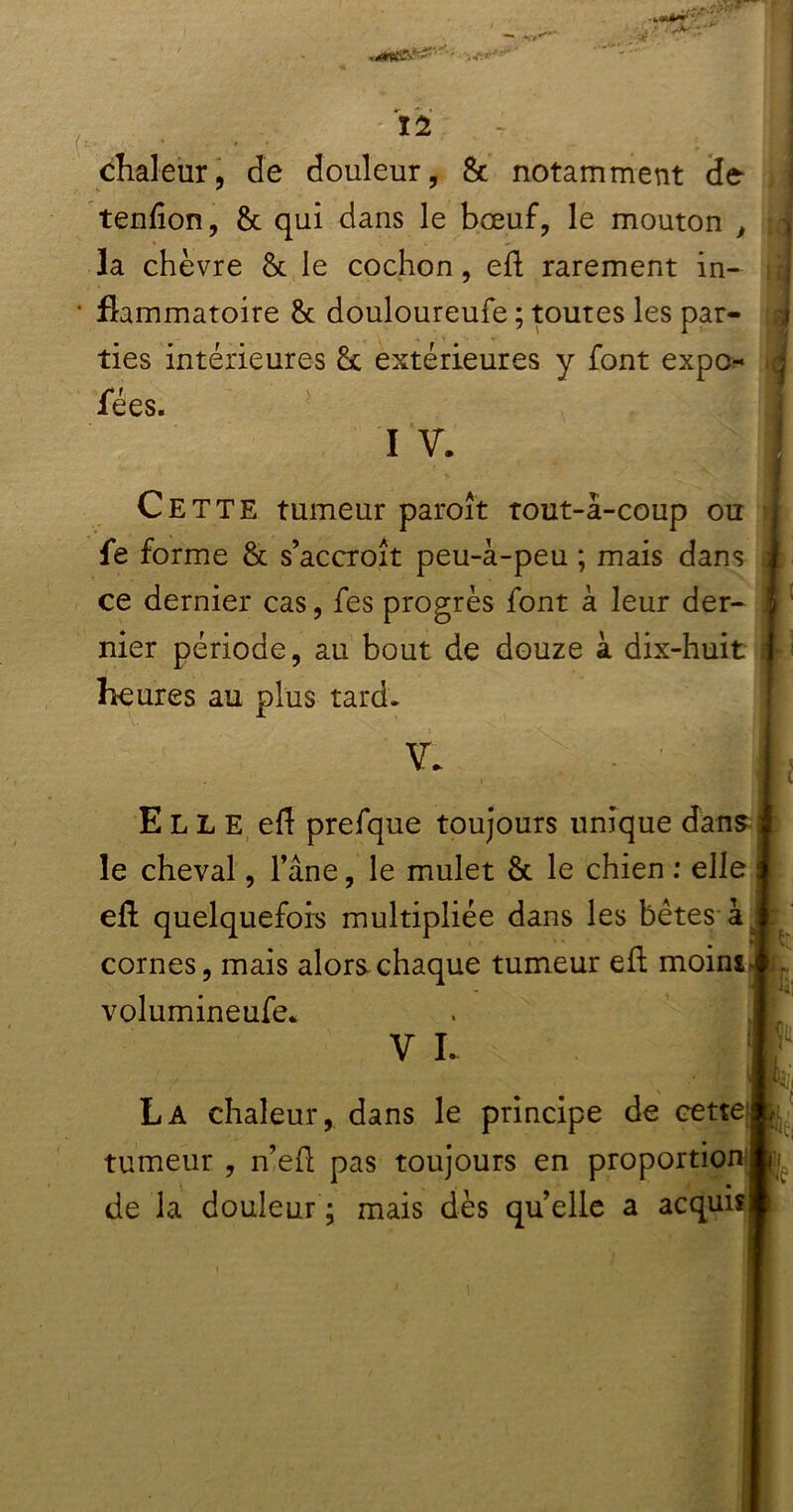 chaleur, de douleur, & notamment de* tenhon, 8c qui dans le bœuf, le mouton , la chèvre 8c le cochon, eh rarement in- flammatoire 8c douloureufe ; toutes les par- ties intérieures 8c extérieures y font expo- fées. I V. Cette tumeur paroît tout-à-coup ou fe forme & s’accroît peu-à-peu ; mais dans ce dernier cas, fes progrès font à leur der- nier période, au bout de douze à dix-huit heures au plus tard* VI Ell e eh prefque toujours unique dans le cheval, l’âne, le mulet 8c le chien : elle eh quelquefois multipliée dans les bêtes àj cornes, mais alors chaque tumeur eh moini. volumineufe* V I. La chaleur, dans le principe de cette • i de la douleur ; mais dès quelle a acquisl mi