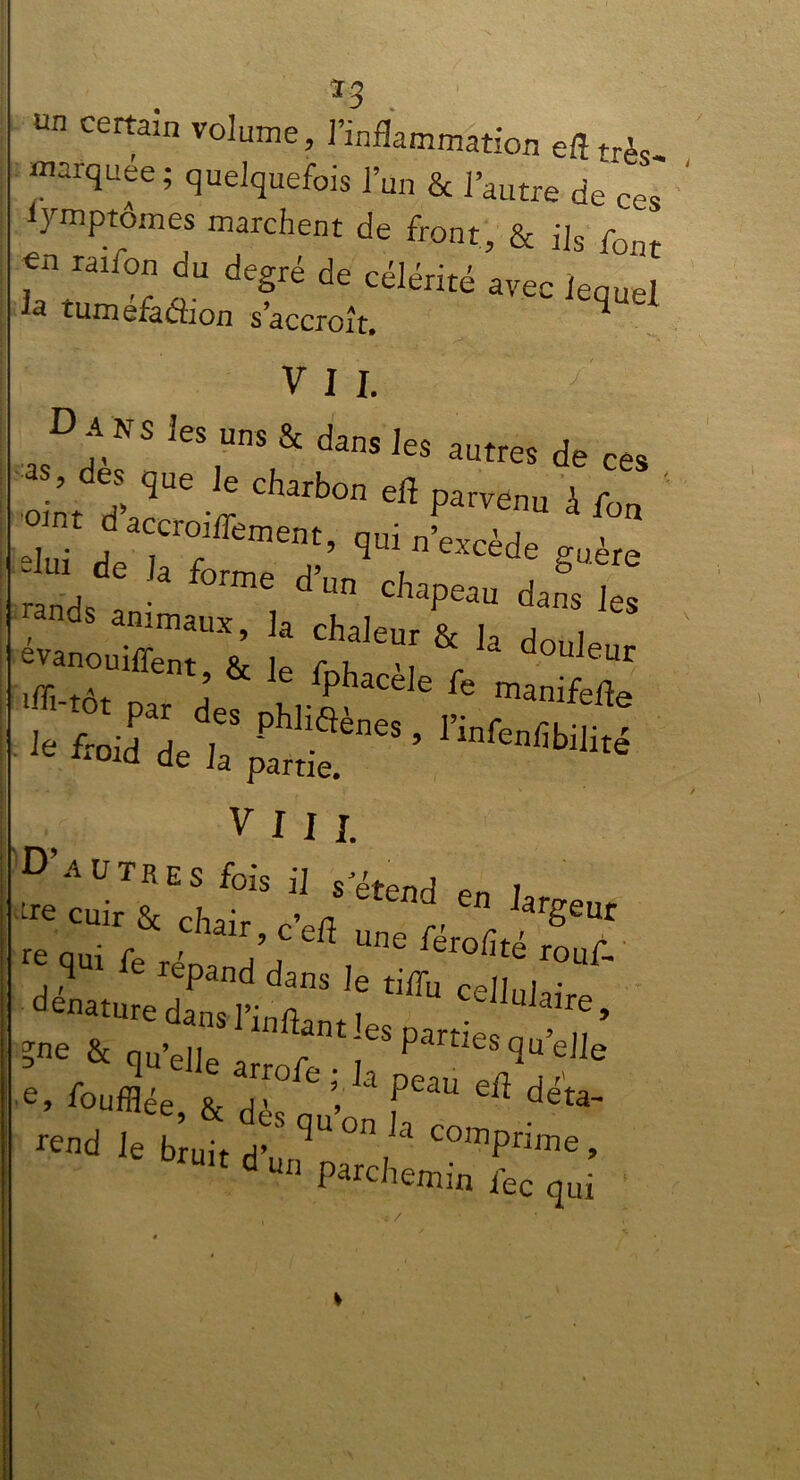 m certain volume, l’inflammation efltrès- marquée; quelquefois l’un & l’autre de ces lymptomes marchent de front, & j]s foat en raiion du degré de célérité avec lequel la tuméfaâion s’accroît. q * VII. Dans les uns & dans les autres de ces  * 'î cl,bo •« à *, • nt daccroiffement, qui n’excède ;“ * !* <>•“» copeau dans’jes Æstî !: & k -w® ifli-tor n J Iphacele fe manifefle VIII. D’autres fois il s’étend e , cuir & chair, c’efl une férofitéTf j ,qU1 fe réPand dans le tiffu celluj^Ve  e, Soufflée & ri1 V a Peau ei^ dé ta- '«<1 ilLt T<,u on la co-P”«.  “ “ Parchemin fcc ,uî *