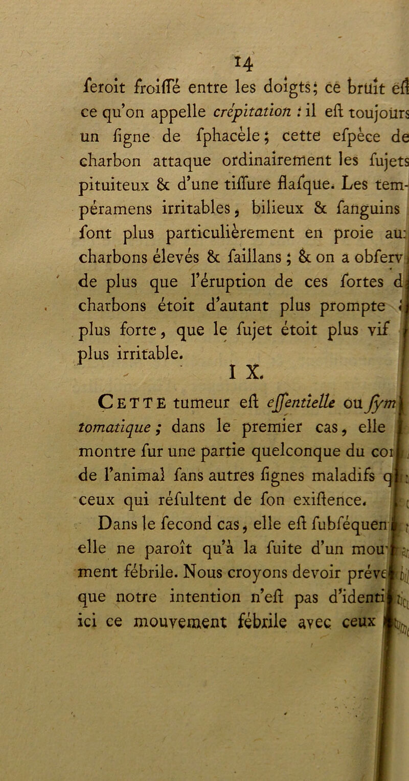 ieroit froifle entre les doigts; ce brüît eft ce qu’on appelle crépitation i il eft toujours un ligne de fphacèle ; cette efpèce de charbon attaque ordinairement les fujets pituiteux 6c d’une tilfure flafque. Les tem- péramens irritables * bilieux & fanguins font plus particulièrement en proie au: charbons élevés 6c faillans ; & on a obferv de plus que l’éruption de ces fortes d charbons étoit d’autant plus prompte « plus forte* que le fujet étoit plus vif plus irritable. I X. CeTTE tumeur eft ejfenttelle ouJym îomatique ; dans le premier cas, elle montre fur une partie quelconque du coi de l’animal fans autres lignes maladifs q ceux qui réfultent de fon exiftence. Dans le fécond cas* elle eft fubféquen elle ne paroît qu’à la fuite d’un mou' ment fébrile. Nous croyons devoir prér que notre intention n’eft pas d’identi ici ce mouvement fébrile avec ceux