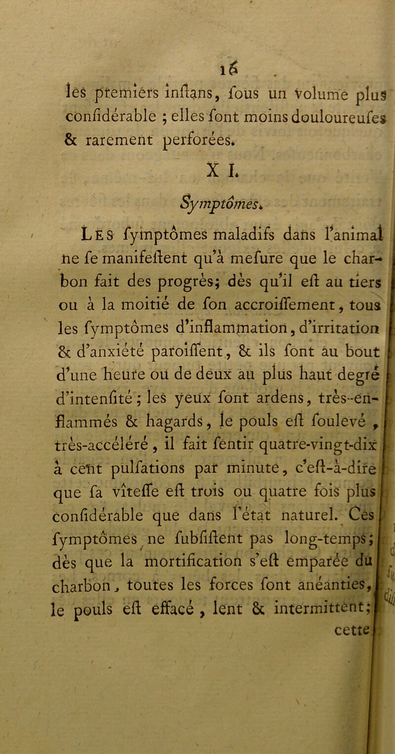 1$ les premiers inflans, fous un volume plus considérable ; elles font moins douloureufes & rarement perforées* X I* Symptômes* Les fymptômes maladifs dans ranimai ne fe manifeflent qu’à mefure que le char- bon fait des progrès; dès qu’il eft au tiers ou à la moitié de fon accroiffement, tous les fymptômes d’inflammation, d’irritation & d’anxiété paroîffent, & ils font âu bout d’une heure ou de deux au plus haut degré d’intenflté ; les yeux: font ardens, très-en- flammés & hagards, le pouls efl foulevé , très-accéléré , il fait fentir quatre-vingt-dix à cent puîfations par minute, c’eft-à-dire que fa vîteffe efl trois ou quatre fois plus confidérable que dans l’état naturel. Ces fymptômes ne fubfifteirt pas long-temps; dès que la mortification s’eft emparée du charbon, toutes les forces font anéanties, le pouls eft effacé , lent & intermittent; cette 'ci