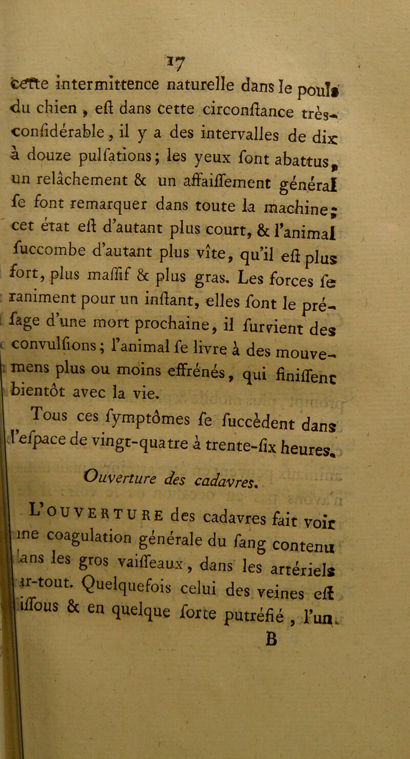 | ' *7 c£fte intermittence naturelle dans le poul» «lu chien , eft dans cette circonftance très-; confidérable , il y a des intervalles de dix à douze pulfations; les yeux font abattus, un relâchement & un affaiflexnent général fe font remarquer dans toute la machine* cet état eft d’autant plus court, & l’animal fuccombe d’autant plus vite, qu’il eft plus fort, plus maffif & plus gras. Les forces fe raniment pour un inftant, elles font le pré- fage d’une mort prochaine, il fument des convulfions ; l’animal fe livre à des rnouve- mens plus ou moins effrénés, qui finilfenc bientôt avec la vie. Tous ces fymptômes fe fuccèdent dans l’efpace de vingt-quatre à trente-fix heures. Ouverture des cadavres. - . .. * f, ' ) i • ' “ • Louverture des cadavres fait voit me coagulation générale du fang contenu !ans les gros vaiffeaux, dans les artériels m-tout. Quelquefois celui des veines efl iffous & en quelque forte putréfié , l’un. B