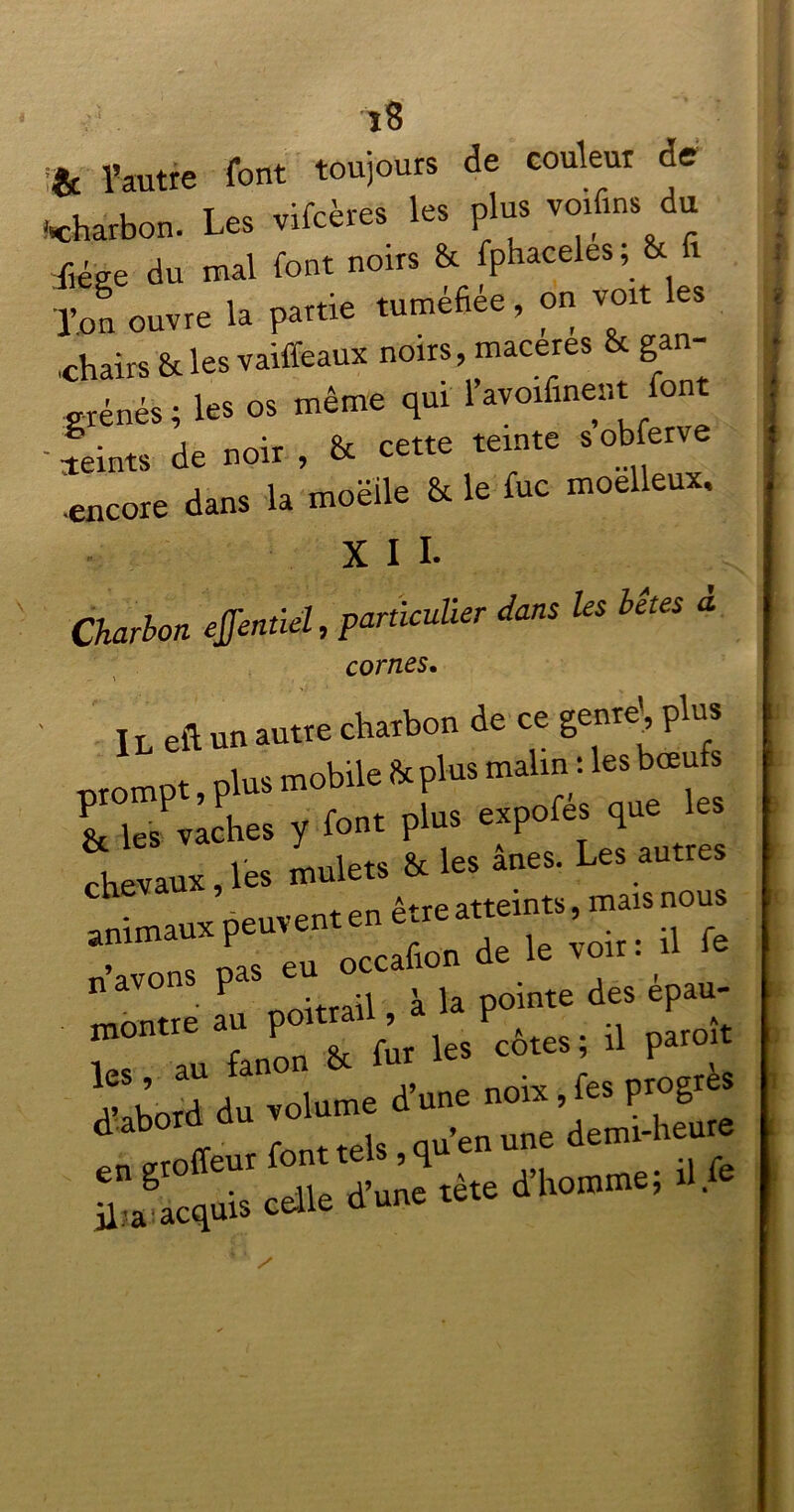 î8 *c l’autre font toujours de couleur de («charbon. Les vifcères les plus voifins du f,ége du mal font noirs & fphaceles, & 1 l’on ouvre la partie tuméfiée, on von les ,chairs & les vaiffeaux noirs, macérés & gan- grénés ; les os même qui 1 avoifinent font - feints de noir , & cette teinte s obferve encore dans la moëile & le foc moelleux. X I I. Charlon effenùel, particulier dans les hêtes à cornes. Il eft un autre charbon de ce genre, plus ■nrompt plus mobile & plus malin : les bœufs & ks Vldies y font plus expofés que les ch vaux,les mulets & les âne. Les autres moTtre au poitrail, à la pointe des épau- lés au fanon & fur 'es côtes ’ 1 par°J h’abord du volume d’une noix, fes progrès 1 ztoiïeur font tels, qu’en une demi-heure jj?a^acquis celle d'une tè.e d’homme;