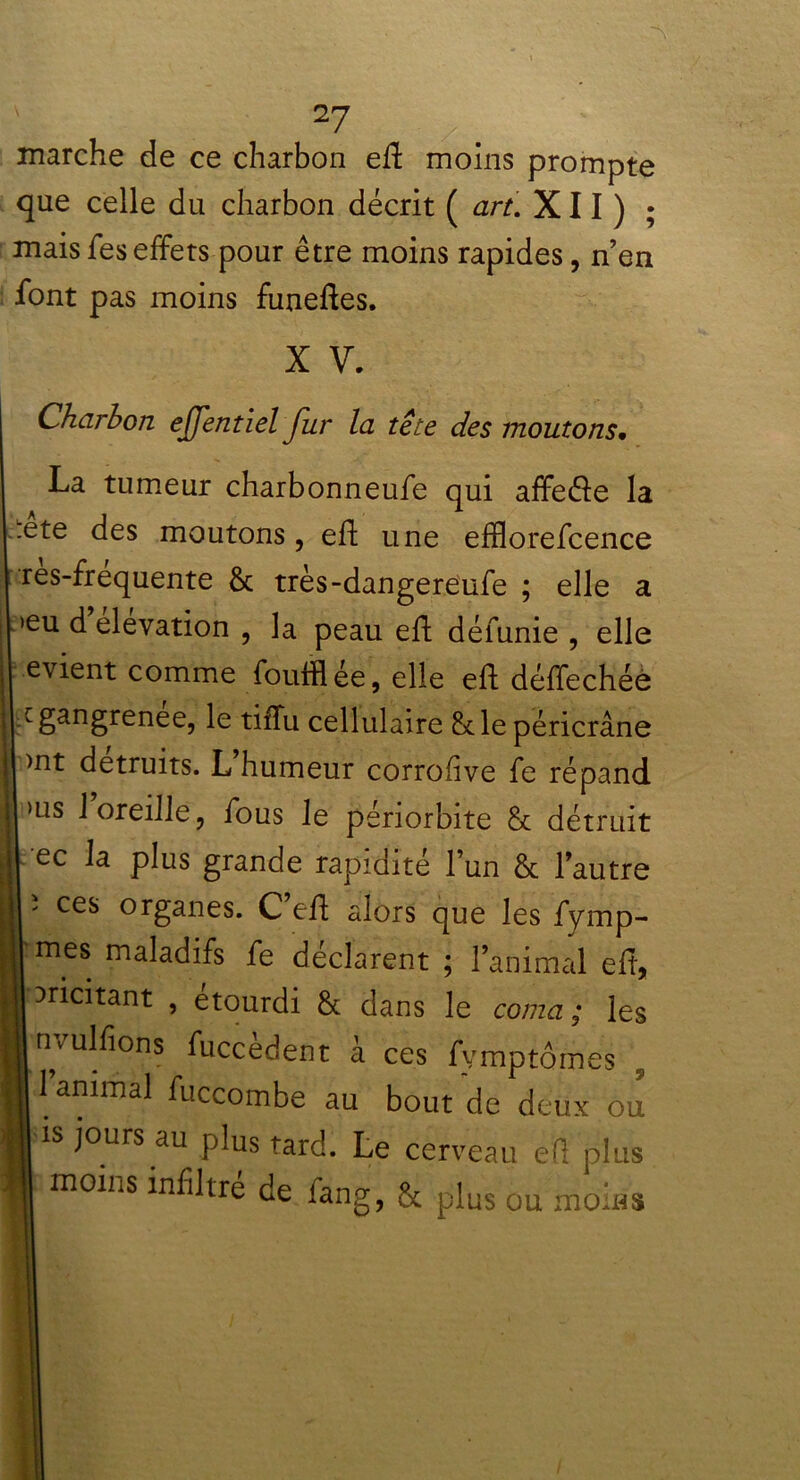 marche de ce charbon eft moins prompte que celle du charbon décrit ( art. XII) ; mais fes effets pour être moins rapides, n’en font pas moins funeffes. X V. Charbon ejjentiel Jur la tête des moutons• La tumeur charbonneufe qui affe&e la :ete des moutons, eff une efflorefcence res-frequente & très-dangereufe ; elle a >eu d élévation , la peau eff défunie , elle evient comme foutflée, elle eff déffechée gangrenée, le tiffu cellulaire & le péricrâne >nt détruits. L humeur corrolive fe répand >us 1 oreille, fous le périorbite & détruit ec la plus grande rapidité l’un & l’autre î ces organes. C’eff alors que les fymp- mes maladifs fe déclarent ; l’animal eff, aricitant , étourdi & dans le coma ; les nvulfions fuccèdent à ces fymptômes 1 animal fuccombe au bout de deux ou is jours au plus tard. Le cerveau éfl plus moins infiltre de fang, ôc plus ou moins