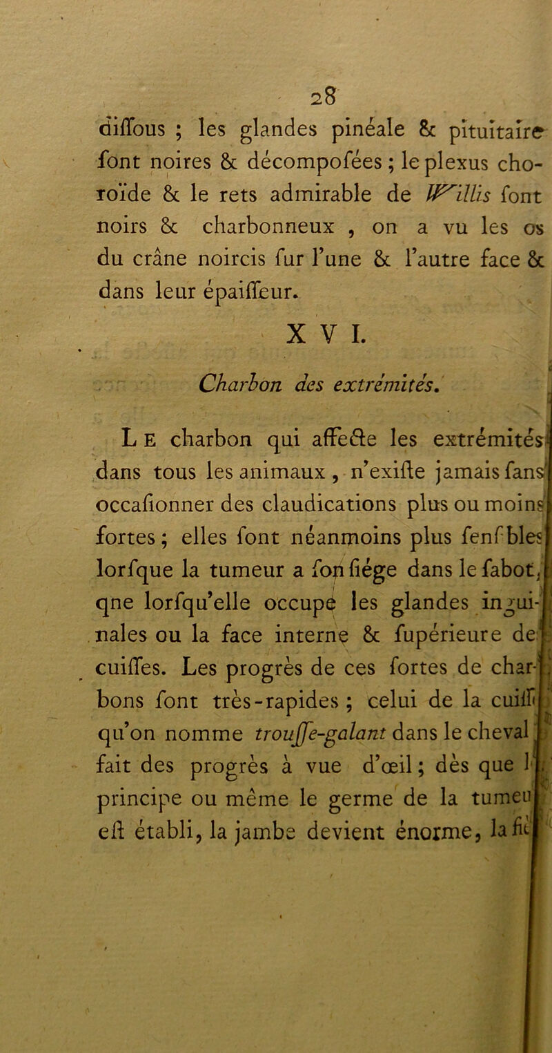 dififous ; les glandes pinéale 8c pituitaire font noires 8c décompofées ; le plexus cho- roïde & le rets admirable de IP'ilUs font noirs 8c charbonneux , on a vu les os du crâne noircis fur l’une 8c l’autre face 8c dans leur épailfeur. XVI. Charbon des extrémités. L E charbon qui affe&e les extrémités^ dans tous les animaux , n’exide jamais fans' occafionner des claudications plus ou moins' fortes; elles font néanmoins plus fenfbles lorfque la tumeur a fon fiége dans le fabot, j qne lorfqu’elle occupe les glandes ingui- nales ou la face interne 8c fupérieure de r; cuilfes. Les progrès de ces fortes de char- J bons font très-rapides ; celui de la cuilf qu’on nomme troujje-galant dans le cheval t fait des progrès à vue d’œil ; dès que 11 principe ou même le germe de la tumeul ed établi, la jambe devient énorme, la fiel