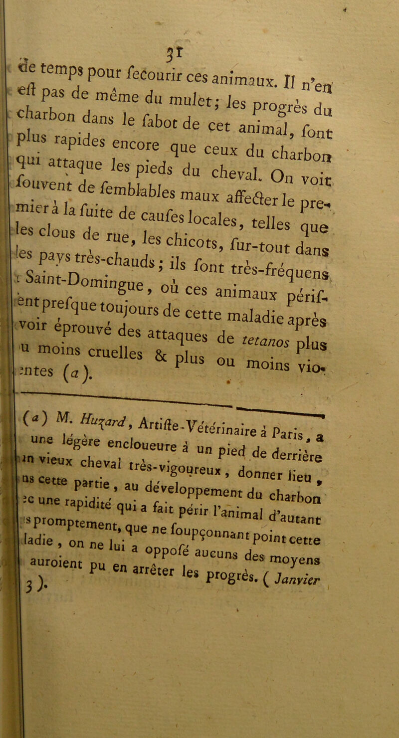 «e temps pour fecourir ces animaux. II n’ea !? P,aS de™émedu mulètj les progrès du charbon dans Je fabot de cet animal, fon“ P us rapides encore que ceux du charbon ^ attaque les pieds du cheval. On vok aSlrf wbfebJeS maUX affeflerle pre. - la^tedecau^oca1., te]les 1 eus de rue, les chicots, fur-tout da 'es pays très-chauds ; ils fon : S“n‘-D»iig«e, où ces ammau^pérîf* I u moins cruelles & Dlu, „„ . P S mtes (a). P °U moins vio. (a) f, Hyrd' Artifle-Vehehinah^~7T uns legere encloueure à un pied de d ■ ’ ns cette ‘'«-vigoureux , donner Jieu partie , au de'veloppement du rh k * ;C Une '*PWi«£ qui a fait p^Z mal Ï promptement r maI ^ autant M. , ' ”* fo“Pî~™ Pointcette T» , olr i 3 ). ter les Proërès. ( Janvier *