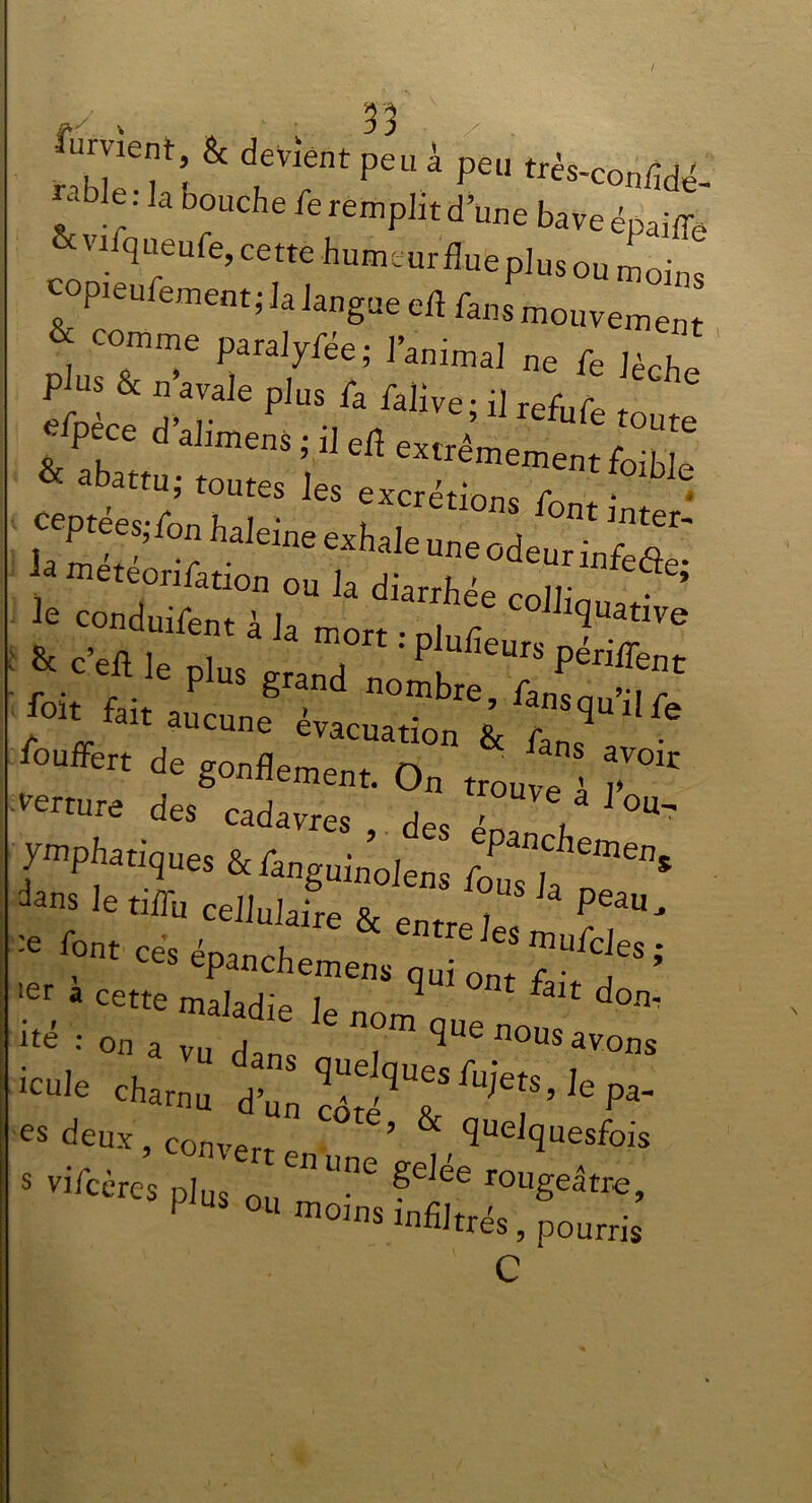 Ornent & devient peu à peu très-confidé ? k,: 3 b°Uche Emplit d’une baveépaiffe &vifqaeufe, cette humeur’fluteplusou moins copieufement; la langue eft fans mouvement & comme paraiyfée; l'animal ne fe lèche Rabattu; toutes les tcrlZTnt^ ^Ibnhalemeetthaleuneod^lS: & c’efl le ni,,, „„„ . P eurs PeniTent foi.6i.auc t^rr z w rn,Pwques &f in; ;p;;f■»“» dans le tiffu cellulaire & enrJ Peau' :C font ces épanchemens qui ont f 5 ler a cette maladie le non! fâU don ué •• on a VU dans i ^ nous avons es deux, converr ’ & ^elquesfois «vifcè™ p, :uenunegdéeroi,geâtre’ I ou moms infiltrés, pourris C