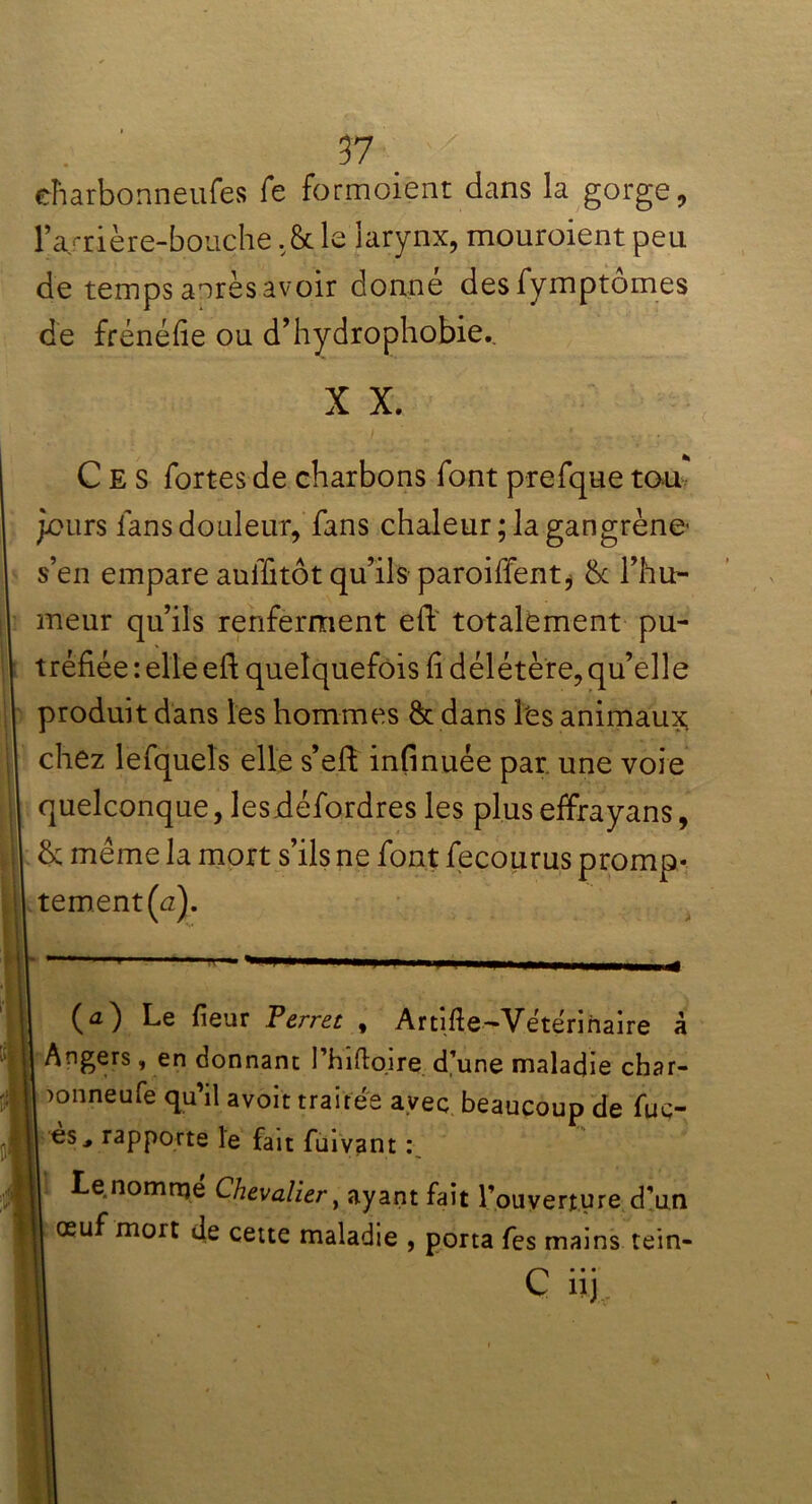 eharbonneufes fe formoient dans la gorge, l’a/rière-bouche. & le larynx, mouroient peu de temps aorès avoir donne desfymptomes de frénéfie ou d’hydrophobie.. X X. Ces fortes de charbons font prefque tou jours fans douleur, fans chaleur; la gangrène s’en empare auffitôt qu’ils paroiffent, &c l’hu- meur qu’ils renferment eft totalement pu- tréfiée : elle eft quelquefois fi délétère, qu’elle produit dans les hommes & dans Les animaux; chez lefqueîs elle s’eft infinuée par. une voie quelconque, lesdéfordres les plus effrayans, & même la mort s’ils ne font fecourus promp- tement^). (a) Le fieur Terret , Artifte-Yétérinaire à Angers, en donnant l’hiftqire d’une maladie char- )onneufe qu’il avoir traitée avec beaucoup de fuc- es, rapporte le fait fuivant : | ^e*nomrTI® Chevalier, ayant fait l’ouverture d’un œuf mort de cette maladie , porta fes mains tein- C... nj,