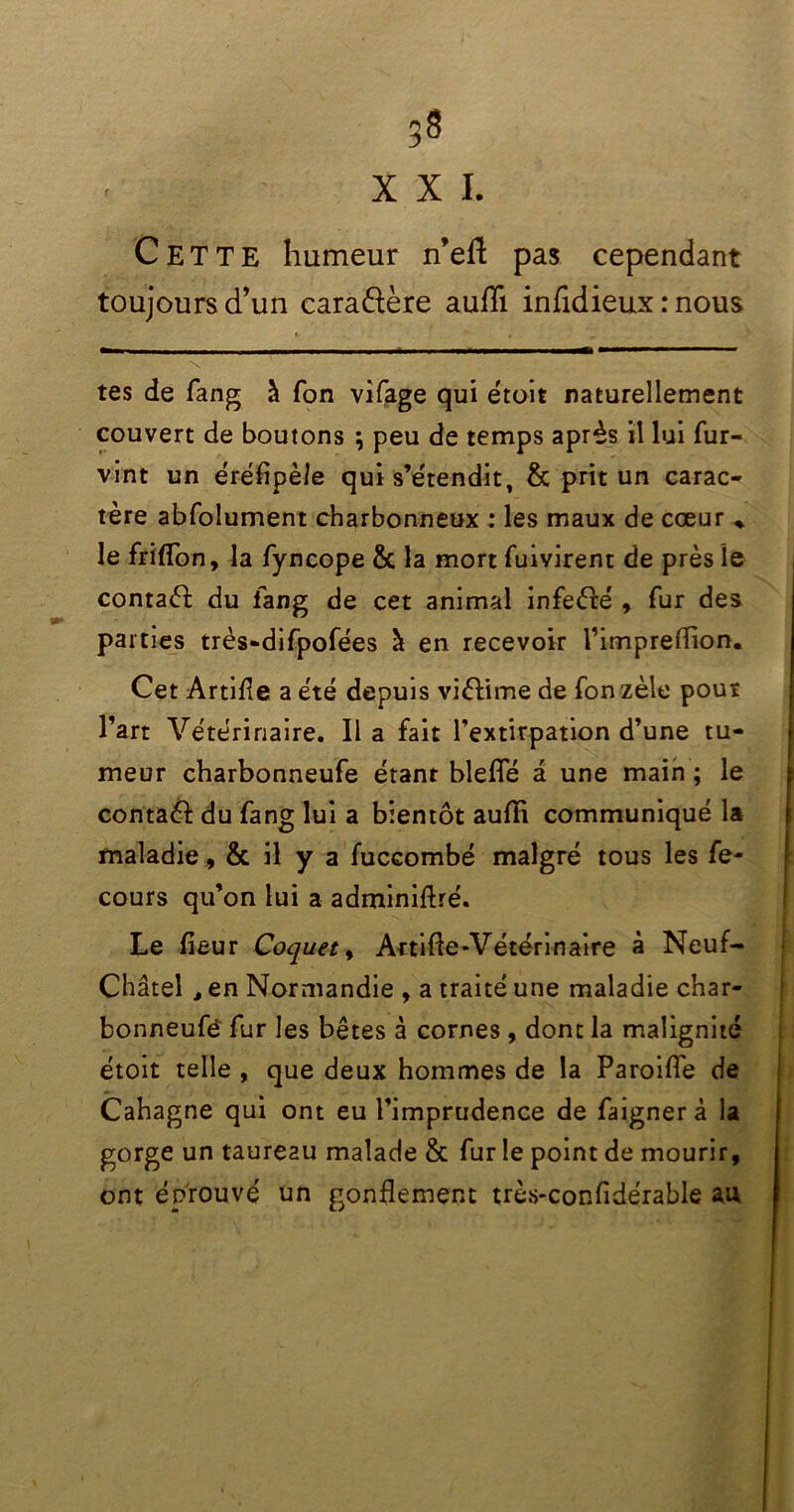 XXI. Cette humeur n’eft pas cependant toujours d’un caraftère aufli infidieux : nous 1 0 \ tes de fang à Ton vifage qui était naturellement couvert de boutons \ peu de temps après il lui fur- vint un éréflpèle qui s’étendit, & prit un carac- tère abfolument charbonneux : les maux de cœur ♦ le friflon, la fyncope & la mort fuivirent de près le contaèl du lang de cet animal infeèfé , fur des parties très-difpofées à en recevoir l’impreflion. Cet Artifle a été depuis viètime de Ton zèle pout l’art Vétérinaire. Il a fait l’extirpation d’une tu- meur charbonneufe étant blefîe a une main ; le contaèl du fang lui a bientôt aufli communiqué la maladie , & il y a fuccombé malgré tous les fe- cours qu’on lui a adminiftré. Le fleur Coquet, Artifle-Vétérinaire à Neuf- Châtel , en Normandie , a traité une maladie char- bonneufè fur les bêtes à cornes , dont la malignité étoit telle , que deux hommes de la Paroifle de Cahagne qui ont eu l’imprudence de faignerà la gorge un taureau malade & fur le point de mourir, ont éprouvé un gonflement très-confidérable au