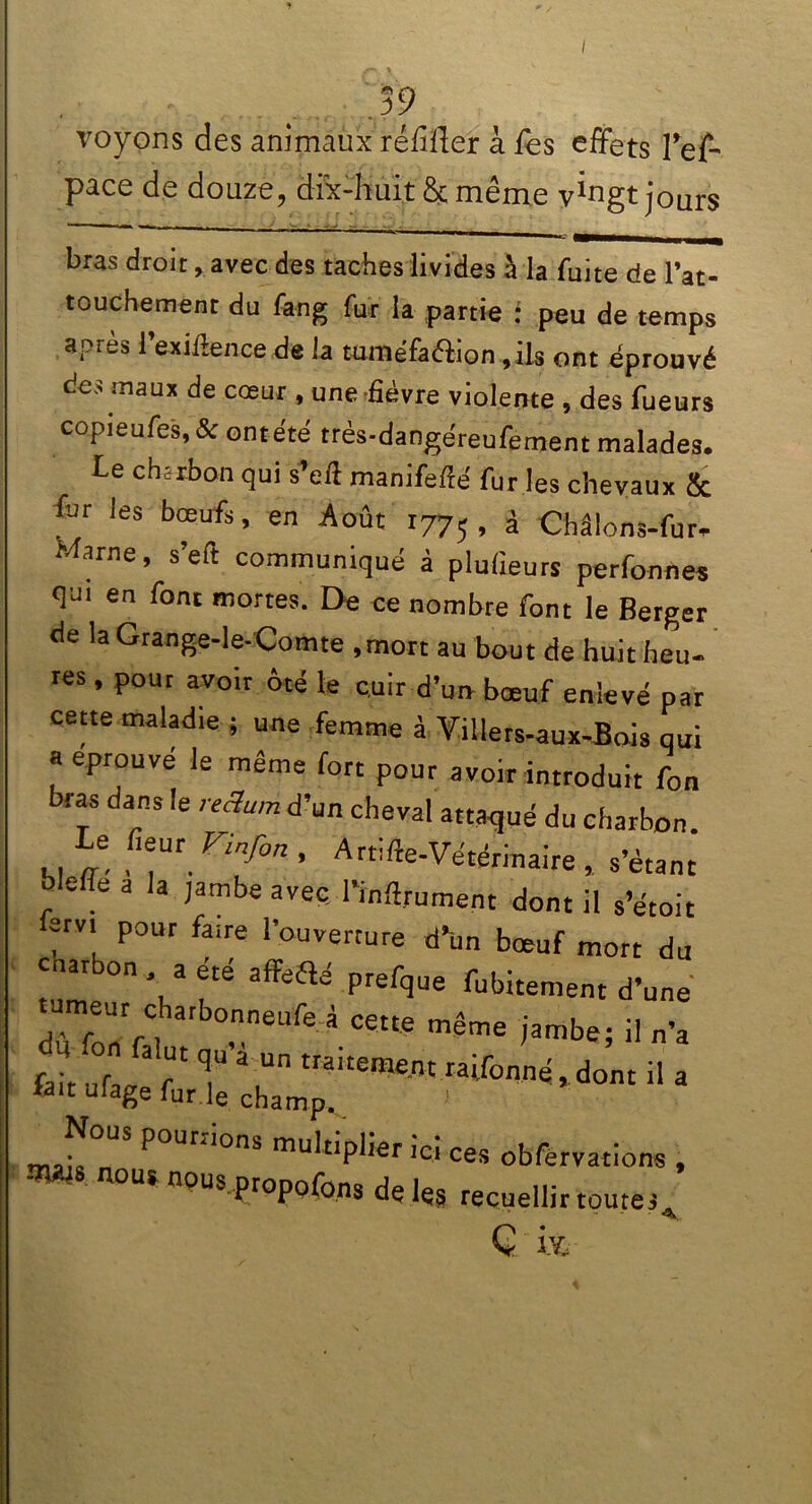 I 39 voyons des animaux ré/iffer à Tes effets Tef- pace de douze, dix-huit & même v^ngt jours — - ■ - - i — bras droit, avec des taches livides à la fuite de l’at- touchement du fang fur la partie : peu de temps apfwS 1 exiftence de la tuiîîéfaéiion ,ils ont éprouvé des maux de coeur , une -fièvre violente , des fueurs copieufes, &ontété très-dangéreufement malades. Le chirbon qui s’eft manifefté fur les chevaux & &r les bœufs, en Août r77; , à Châlons-fur- Marne, s’eft communiqué à plufieurs perfonnes qm en font mortes. De ce nombre font le Berger de la Grange-le-Çomte , mort au bout de huit heu- res , pour avoir ôté le cuir d’un bœuf enlevé par cette maladie ; une femme à Villers-aux-Bois qui a éprouvé le même fort pour avoir introduit fon bras dans le reëum d’un cheval attaqué du charbon Le fieur Vinfon , Artifte-Vétérinaire ,. s’étant bleue a la jambe avec l’inftrument dont il s’étoit arvi pour faire l’ouverture d’un bœuf mort du cnarbon a été affeaé prefque fubitement d’une dù fon'n neufe â ceu® même 'ambe5 iln’a fait uf 3 T T * Un traltement raifonnéjdont il a lait ufage fur le champ. Nous poumons multiplier ici ces obfervations , nous nous propofons de les recuellir toutes Ç i&