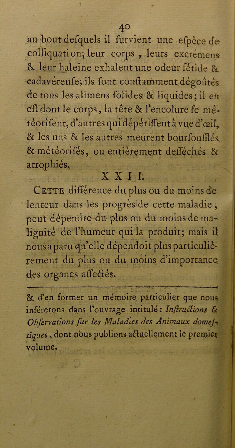au bout defquels il furvient une efpèce de colliquation; leur corps , leurs exçrémen.s 8c leur haleine exhalent une odeur fétide & cadavéreufe; ils font conftamment dégoûtés de tous les alimens folides 8c liquides ; il en éft dont le corps, la tête 8c l’encolure fe mé- téorifent, d’autres qui dépériffent à vue d’œil, 8c les uns 8c les autres meurent bourfoufflés 8c météorifés, ou entièrement defféchés 8c atrophiés, X X ï I, Cette différence du plus ou du moms de lenteur dans les progrès de cette maladie, peut dépendre du plus ou du moins de ma- lignité de l’humeur qui la produit; mais il nous a paru qu’elle dépendoit plus particuliè- rement du plus ou. du moins d’importancq des organes affedés. & d’en former un mémoire particulier que nous inférerons dans l’ouvrage intitulé : Injlruclions & Obfervaùons fur les Maladies des Animaux domej-r tiques, dont nous publions aduellement le premieç- volume. t